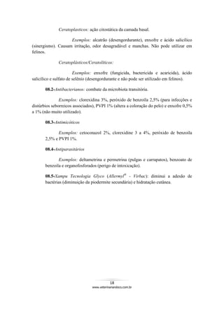 18
www.veterinariandocs.com.br
Ceratoplasticos: ação citostática da camada basal.
Exemplos: alcatrão (desengordurante), enxofre e ácido salicílico
(sinergismo). Causam irritação, odor desagradável e manchas. Não pode utilizar em
felinos.
Ceratoplásticos/Ceratolíticos:
Exemplos: enxofre (fungicida, bactericida e acaricida), ácido
salicílico e sulfato de selênio (desengordurante e não pode ser utilizado em felinos).
08.2-Antibacterianos: combate da microbiota transitória.
Exemplos: clorexidina 3%, peróxido de benzoíla 2,5% (para infecções e
distúrbios seborreicos associados), PVPI 1% (altera a coloração do pelo) e enxofre 0,5%
a 1% (não muito utilizado).
08.3-Antimicóticos
Exemplos: cetoconazol 2%, clorexidine 3 a 4%, peróxido de benzoíla
2,5% e PVPI 1%.
08.4-Antiparasitários
Exemplos: deltametrina e permetrina (pulgas e carrapatos), benzoato de
benzoila e organofosforados (perigo de intoxicação).
08.5-Xampu Tecnologia Glyco (Allermyl®
- Virbac): diminui a adesão de
bactérias (diminuição da piodermite secundária) e hidratação cutânea.
 