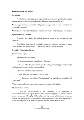 19
www.veterinariandocs.com.br
Dermatopatias Bacterianas
Introdução
A pele é uma barreira protetora e possui três componentes, químico, físico (pelo
e extrato córneo) e microbiano (bactérias residentes e bactérias transitórias).
*O microrganismo mais importante o Staphylococcus pseudointermedius (residente em
pele de cães normais).
**Em felinos o crescimento bacteriano é menos importante em comparação aos caninos.
Tipos de Infecção Cutânea
Primária: não recidiva em período curto de tempo e não há fator de base
conhecido.
Secundária: infecções de repetição (pioderma), deve-se investigar a causa
primária e caso seja negligenciada a causa primária leva a falha terapêutica.
Princípios Terapêuticos Gerais
01-Tratamento Tópico
-Quase sempre necessário;
-Se faz monoterapia em lesões focais e discretas;
-Soluções: iodopolividona, clorexidine 1% (spray), rifocina (spray antibiótico) e
nitrofurasona (bom para feridas contaminadas).
-Pomadas: nitrofurasona e neomicina.
-Xampu: indicado para lesões focais e difusas.
Exemplos: clorexidine 3% (Hexadene®
) e peróxido de benzoíla 2,5%
(Peroxydex®
).
*Estas concentrações são importantes para atingirem também leveduras.
02-Tratamento Sistêmico
O principal microrganismo a ser combatido é o Staphylococcus
pseudointermedius o qual é gram positivo. Utiliza-se cefalosporinas de primeira geração
como a cefalexina (30 mg/kg BID), cefadroxila (se houver vômitos com cefalexina
pode-se usar este antibiótico), amoxicilina com clavulanato e cefovecina (Convenia®
–
Pfizer / cefalosporina de 4ª geração e deve ser utilizada como último recurso).
 