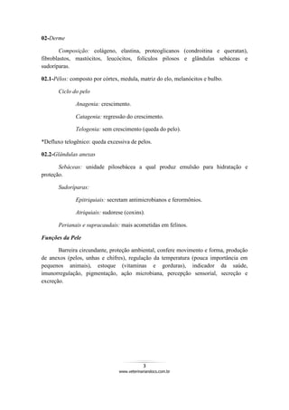 3
www.veterinariandocs.com.br
02-Derme
Composição: colágeno, elastina, proteoglicanos (condroitina e queratan),
fibroblastos, mastócitos, leucócitos, folículos pilosos e glândulas sebáceas e
sudoríparas.
02.1-Pêlos: composto por córtex, medula, matriz do elo, melanócitos e bulbo.
Ciclo do pelo
Anagenia: crescimento.
Catagenia: regressão do crescimento.
Telogenia: sem crescimento (queda do pelo).
*Defluxo telogênico: queda excessiva de pelos.
02.2-Glândulas anexas
Sebáceas: unidade pilosebácea a qual produz emulsão para hidratação e
proteção.
Sudoríparas:
Epitriquiais: secretam antimicrobianos e ferormônios.
Atriquiais: sudorese (coxins).
Perianais e supracaudais: mais acometidas em felinos.
Funções da Pele
Barreira circundante, proteção ambiental, confere movimento e forma, produção
de anexos (pelos, unhas e chifres), regulação da temperatura (pouca importância em
pequenos animais), estoque (vitaminas e gorduras), indicador da saúde,
imunorregulação, pigmentação, ação microbiana, percepção sensorial, secreção e
excreção.
 