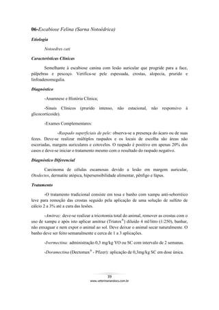 39
www.veterinariandocs.com.br
06-Escabiose Felina (Sarna Notoédrica)
Etiologia
Notoedres cati
Características Clínicas
Semelhante à escabiose canina com lesão auricular que progride para a face,
pálpebras e pescoço. Verifica-se pele espessada, crostas, alopecia, prurido e
linfoadenomegalia.
Diagnóstico
-Anamnese e História Clínica;
-Sinais Clínicos (prurido intenso, não estacional, não responsivo à
glicocorticoide).
-Exames Complementares:
-Raspado superficiais de pele: observa-se a presença do ácaro ou de suas
fezes. Deve-se realizar múltiplos raspados e os locais de escolha são áreas não
escoriadas, margens auriculares e cotovelos. O raspado é positivo em apenas 20% dos
casos e deve-se iniciar o tratamento mesmo com o resultado do raspado negativo.
Diagnóstico Diferencial
Carcinoma de células escamosas devido a lesão em margem auricular,
Otodectes, dermatite atópica, hipersensibilidade alimentar, pênfigo e lúpus.
Tratamento
-O tratamento tradicional consiste em tosa e banho com xampu anti-seborréico
leve para remoção das crostas seguido pela aplicação de uma solução de sulfeto de
cálcio 2 a 3% até a cura das lesões.
-Amitraz: deve-se realizar a tricotomia total do animal, remover as crostas com o
uso de xampu e após isto aplicar amitraz (Triatox®
) diluído 4 ml/litro (1:250), banhar,
não enxaguar e nem expor o animal ao sol. Deve deixar o animal secar naturalmente. O
banho deve ser feito semanalmente e cerca de 1 a 3 aplicações.
-Ivermectina: administração 0,3 mg/kg VO ou SC com intervalo de 2 semanas.
-Doramectina (Dectomax®
- Pfizer): aplicação de 0,3mg/kg SC em dose única.
 