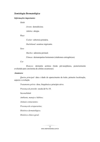 4
www.veterinariandocs.com.br
Semiologia Dermatológica
Informações importantes
Idade
Jovens: demodiciose.
Adultos: alergia.
Raça
Cocker: seborreia primária.
Dachshund: acantose nigricante.
Sexo
Machos: adenoma perianal.
Fêmeas: dermatopatias hormonais (síndromes estrogênicas).
Cor
Brancos: dermatite actínica (lesão pré-neoplásica, posteriormente
evoluindo para carcinoma de células escamosas).
Anamnese
Queixa principal: data e idade do aparecimento da lesão, primeira localização,
aspecto e evolução.
Tratamento prévio: dose, frequência e princípio ativo.
Presença de prurido: escala de 0 a 10.
Sazonalidade
Ambiente, manejo e hábitos;
Animais contactantes;
Presença de ectoparasitas;
Histórico dermatológico;
Histórico clínico geral;
 