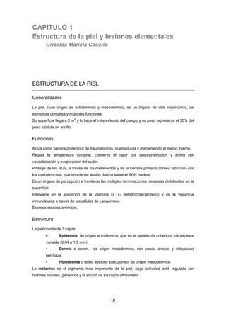 CAPITULO 1
Estructura de la piel y lesiones elementales
Griselda Mariela Caserio
ESTRUCTURA DE LA PIEL
Generalidades
La piel, cuyo origen es ectodérmico y mesodérmico, es un órgano de vital importancia, de
estructura compleja y múltiples funciones.
Su superficie llega a 2 m
2
y lo hace el más extenso del cuerpo y su peso representa el 30% del
peso total de un adulto.
Funciones
Actúa como barrera protectora de traumatismos, quemaduras y manteniendo el medio interno.
Regula la temperatura corporal, conserva el calor por vasoconstricción y enfría por
vasodilatación y evaporación del sudor.
Protege de los RUV, a través de los melanocitos y de la barrera proteica córnea fabricada por
los queratinocitos, que impiden la acción dañina sobre el ADN nuclear.
Es un órgano de percepción a través de las múltiples terminaciones nerviosas distribuidas en la
superficie.
Interviene en la absorción de la vitamina D (7- dehidrocolecalciferol) y en la vigilancia
inmunológica a través de las células de Langerhans.
Expresa estados anímicos.
Estructura
La piel consta de 3 capas:
• Epidermis, de origen ectodérmico, que es el epitelio de cobertura, de espesor
variable (0,04 a 1,5 mm)
• Dermis o corion, de origen mesodérmico, con vasos, anexos y estructuras
nerviosas.
• Hipodermis o tejido adiposo subcutáneo, de origen mesodérmico.
La melanina es el pigmento más importante de la piel, cuya actividad está regulada por
factores raciales, genéticos y la acción de los rayos ultravioleta.
10
 
