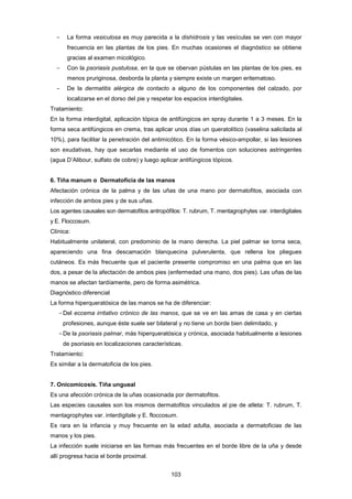 ­ La forma vesiculosa es muy parecida a la dishidrosis y las vesículas se ven con mayor
frecuencia en las plantas de los pies. En muchas ocasiones el diagnóstico se obtiene
gracias al examen micológico.
­ Con la psoriasis pustulosa, en la que se obervan pústulas en las plantas de los pies, es
menos pruriginosa, desborda la planta y siempre existe un margen eritematoso.
­ De la dermatitis alérgica de contacto a alguno de los componentes del calzado, por
localizarse en el dorso del pie y respetar los espacios interdigitales.
Tratamiento:
En la forma interdigital, aplicación tópica de antifúngicos en spray durante 1 a 3 meses. En la
forma seca antifúngicos en crema, tras aplicar unos días un queratolítico (vaselina salicilada al
10%), para facilitar la penetración del antimicótico. En la forma vésico-ampollar, si las lesiones
son exudativas, hay que secarlas mediante el uso de fomentos con soluciones astringentes
(agua D’Alibour, sulfato de cobre) y luego aplicar antifúngicos tópicos.
6. Tiña manum o Dermatoficia de las manos
Afectación crónica de la palma y de las uñas de una mano por dermatofitos, asociada con
infección de ambos pies y de sus uñas.
Los agentes causales son dermatofitos antropófílos: T. rubrum, T. mentagrophytes var. interdigitales
y E. Floccosum.
Clínica:
Habitualmente unilateral, con predominio de la mano derecha. La piel palmar se torna seca,
apareciendo una fina descamación blanquecina pulverulenta, que rellena los pliegues
cutáneos. Es más frecuente que el paciente presente compromiso en una palma que en las
dos, a pesar de la afectación de ambos pies (enfermedad una mano, dos pies). Las uñas de las
manos se afectan tardíamente, pero de forma asimétrica.
Diagnóstico diferencial
La forma hiperqueratósica de las manos se ha de diferenciar:
­Del eccema irritativo crónico de las manos, que se ve en las amas de casa y en ciertas
profesiones, aunque éste suele ser bilateral y no tiene un borde bien delimitado, y
­De la psoriasis palmar, más hiperqueratósica y crónica, asociada habitualmente a lesiones
de psoriasis en localizaciones características.
Tratamiento:
Es similar a la dermatoficia de los pies.
7. Onicomicosis. Tiña ungueal
Es una afección crónica de la uñas ocasionada por dermatofitos.
Las especies causales son los mismos dermatofitos vinculados al pie de atleta: T. rubrum, T.
mentagrophytes var. interdigitale y E. floccosum.
Es rara en la infancia y muy frecuente en la edad adulta, asociada a dermatoficias de las
manos y los pies.
La infección suele iniciarse en las formas más frecuentes en el borde libre de la uña y desde
allí progresa hacia el borde proximal.
103
 