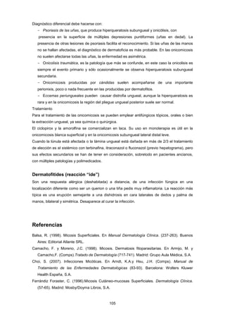 Diagnóstico diferencial debe hacerse con:
- Psoriasis de las uñas, que produce hiperqueratosis subungueal y onicólisis, con
presencia en la superficie de múltiples depresiones puntiformes (uñas en dedal). La
presencia de otras lesiones de psoriasis facilita el reconocimiento. Si las uñas de las manos
no se hallan afectadas, el diagnóstico de dermatoficia es más probable. En las onicomicosis
no suelen afectarse todas las uñas, la enfermedad es asimétrica.
­ Onicolisis traumática, es la patología que más se confunde, en este caso la onicolisis es
siempre el evento primario y sólo ocasionalmente se observa hiperqueratosis subungueal
secundaria.
­ Onicomicosis producidas por cándidas suelen acompañarse de una importante
perionixis, poco o nada frecuente en las producidas por dermatofitos.
­ Eccemas periungueales pueden causar distrofia ungueal, aunque la hiperqueratosis es
rara y en la onicomicosis la región del pliegue ungueal posterior suele ser normal.
Tratamiento
Para el tratamiento de las onicomicosis se pueden emplear antifúngicos tópicos, orales o bien
la extracción ungueal, ya sea química o quirúrgica.
El ciclopirox y la amorolfina se comercializan en laca. Su uso en monoterapia es útil en la
onicomicosis blanca superficial y en la onicomicosis subungueal lateral distal leve.
Cuando la lúnula está afectada o la lámina ungueal está dañada en más de 2/3 el tratamiento
de elección es el sistémico con terbinafina, itraconazol o fluconazol (previo hepatograma), pero
sus efectos secundarios se han de tener en consideración, sobretodo en pacientes ancianos,
con múltiples patologías y polimedicados.
Dermatofitides (reacción “ide”)
Son una respuesta alérgica (deshabitada) a distancia, de una infección fúngica en una
localización diferente como ser un querion o una tiña pedis muy inflamatoria. La reacción más
típica es una erupción semejante a una dishidrosis en cara laterales de dedos y palma de
manos, bilateral y simétrica. Desaparece al curar la infección.
Referencias
Balsa, R. (1998). Micosis Superficiales. En Manual Dermatología Clínica. (237-263). Buenos
Aires: Editorial Atlante SRL.
Camacho, F. y Moreno, J.C. (1998). Micosis. Dermatosis fitoparasitarias. En Armijo, M. y
Camacho,F. (Comps).Tratado de Dermatología (717-741). Madrid: Grupo Aula Médica, S.A.
Choi, S. (2007). Infecciones Micóticas. En Arndt, K.A.y Hsu, J.H. (Comps). Manual de
Tratamiento de las Enfermedades Dermatológicas (83-93). Barcelona: Wolters Kluwer
Health España, S.A.
Ferrándiz Foraster, C. (1996).Micosis Cutáneo-mucosas Superficiales. Dermatología Clínica.
(57-65). Madrid: Mosby/Doyma Libros, S.A.
105
 