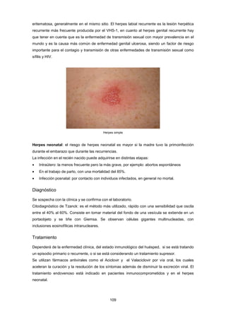 eritematosa, generalmente en el mismo sitio. El herpes labial recurrente es la lesión herpética
recurrente más frecuente producida por el VHS-1, en cuanto al herpes genital recurrente hay
que tener en cuenta que es la enfermedad de transmisión sexual con mayor prevalencia en el
mundo y es la causa más común de enfermedad genital ulcerosa, siendo un factor de riesgo
importante para el contagio y transmisión de otras enfermedades de transmisión sexual como
sífilis y HIV.
Herpes simple
Herpes neonatal: el riesgo de herpes neonatal es mayor si la madre tuvo la primoinfección
durante el embarazo que durante las recurrencias.
La infección en el recién nacido puede adquirirse en distintas etapas:
• Intraútero: la menos frecuente pero la más grave, por ejemplo: abortos espontáneos
• En el trabajo de parto, con una mortalidad del 85%.
• Infección posnatal: por contacto con individuos infectados, en general no mortal.
Diagnóstico
Se sospecha con la clínica y se confirma con el laboratorio.
Citodiagnóstico de Tzanck: es el método más utilizado, rápido con una sensibilidad que oscila
entre el 40% al 60%. Consiste en tomar material del fondo de una vesícula se extiende en un
portaobjeto y se tiñe con Giemsa. Se observan células gigantes multinucleadas, con
inclusiones eosinofílicas intranucleares.
Tratamiento
Dependerá de la enfermedad clínica, del estado inmunológico del huésped, si se está tratando
un episodio primario o recurrente, o si se está considerando un tratamiento supresor.
Se utilizan fármacos antivirales como el Aciclovir y el Valaciclovir por vía oral, los cuales
aceleran la curación y la resolución de los síntomas además de disminuir la excreción viral. El
tratamiento endovenoso está indicado en pacientes inmunocomprometidos y en el herpes
neonatal.
109
 