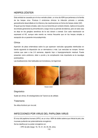 HERPES ZÓSTER
Esta entidad es causada por el virus varicela zóster, un virus de ADN que pertenece a la familia
de los herpes virus. Produce 2 síndromes clínicos: la infección primaria o varicela,
generalmente desarrollada en la infancia y las reactivaciones en forma de herpes zóster (HZ).
Al igual que los herpes simples, este virus se transmite por contacto directo, replica en la puerta
de entrada generando la primoinfección y luego inicia su período de latencia, pero en este caso
se aloja en los ganglios sensitivos de la raíz dorsal o craneal. Con cada reactivación se
expresará el HZ, aunque este evento es menos frecuente que en los herpes simples a
excepción de un paciente inmunodeprimido.
Clínica
Aparición de placa eritematosa sobre la que aparecen vesículas agrupadas distribuidas en
banda siguiendo la disposición de un dermatoma o más. Las vesículas se rompen, forman
costras que caen a las 2-3 semanas, dejando hipo o hiperpigmentación residual. Puede
presentar como pródromo, dolor o prurito y la complicación más importante es la neuralgia
posherpética.
Las localizaciones más habituales son la torácica y la trigeminal.
Herpes zóster
Diagnóstico
Suele ser clínico. El citodiagnóstico de Tzanck es de utilidad.
Tratamiento
Se utiliza Aciclovir por vía oral.
INFECCIONES POR VIRUS DEL PAPILOMA VIRUS
El virus del papiloma humano (HPV), es un virus ADN de doble cadena que infecta la piel y las
mucosas pudiendo ser potencialmente oncogénico.
Se los clasifica por su poder oncogénico en:
- HPV de alto riesgo: 16, 18, 31, 33, 45, 56, otros.
110
 