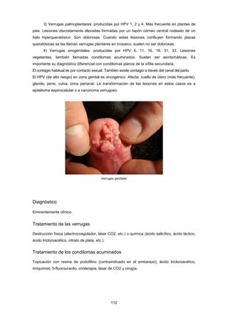 3) Verrugas palmoplantares: producidas por HPV 1, 2 y 4. Más frecuente en plantas de
pies. Lesiones discretamente elevadas formadas por un tapón córneo central rodeado de un
halo hiperqueratósico. Son dolorosas. Cuando estas lesiones confluyen formando placas
queratósicas se las llaman verrugas plantares en mosaico, suelen no ser dolorosas.
4) Verrugas anogenitales: producidas por HPV 6, 11, 16, 18, 31, 33. Lesiones
vegetantes, también llamadas condilomas acuminados. Suelen ser asintomáticas. Es
importante su diagnóstico diferencial con condilomas planos de la sífilis secundaria.
El contagio habitual es por contacto sexual. También existe contagio a través del canal del parto.
El HPV (de alto riesgo) en zona genital es oncogénico. Afecta: cuello de útero (más frecuente),
glande, pene, vulva, zona perianal. La transformación de las lesiones en estos casos es a
epitelioma espinocelular o a carcinoma verrugoso.
Verrugas genitales
Diagnóstico
Eminentemente clínico.
Tratamiento de las verrugas
Destrucción física (electrocoagulador, láser CO2, etc.) o química (ácido salicílico, ácido láctico,
ácido tricloroacético, nitrato de plata, etc.).
Tratamiento de los condilomas acuminados
Topicación con resina de podofilino (contraindicado en el embarazo), ácido tricloroacético,
imiquimod, 5-fluorouracilo, crioterapia, láser de CO2 y cirugía.
112
 