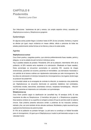 114
CAPÍTULO 8
Piodermitis
Ramiro Luna Cian
Son Infecciones bacterianas de piel y anexos, con amplio espectro clínico, causadas por
Staphylococcus aureus y Streptococcus pyogenes.
Epidemiología
En algunas series pueden llegar a constituir hasta el 20% de las consultas, hombres y mujeres
se afectan por igual, mayor incidencia en meses cálidos, afecta a personas de todas las
edades predominando ciertas formas en la infancia y otras en la edad adulta.
Agentes
Staphylococcus aureus
Coco Gram positivo, coagulasa positivo, que coloniza preferentemente fosas nasales, periné y
pliegues, no se ha aislado de piel normal en individuos sanos.
Hay 3 posibles estados de portador. Persistente: 20% de la población, Intermitente: 60% de la
población, el 20% restante sería resistente a la colonización. (Realizado en fosas nasales).
Estos porcentajes se encuentran aumentados en pacientes HIV, usuarios de drogas
endovenosas, pacientes con eccema, pacientes en hemodiálisis. Las dermatosis maceradas o
con pérdida de la barrera cutánea son rápidamente colonizadas por este microorganismo. De
los sitios de colonización el individuo transporta los microorganismos a los lugares donde luego
se producen las piodermitis.
La inmunidad celular es la encargada de controlar la infección, la resistencia a las piodermitis
por Staphylococcus se encuentra disminuida en pacientes diabéticos mal controlados,
insuficientes renales, desnutridos, alcoholistas crónicos, neoplasias hematológicas, infección
por VIH, pacientes en tratamiento con corticoides o en quimioterapia.
Streptococcus sp
Coco Gram positivo según la clasificación de Lancefield hay 18 serotipos (A-R). El más
importante de ellos es Streptococcus β hemolítico del grupo A, o Streptococcus pyogenes.
Esta bacteria contiene en su superficie el antígeno proteico M que le permite evadir el sistema
inmune. Esta proteína presenta estructura similar a proteínas de los músculos cardíaco,
estriado y liso, así como también de las válvulas cardíacas, fibroblastos y tejido neuronal lo que
explicaría los fenómenos de autoinmunidad.
El 10% de la población es portador faríngeo. La piel sana no constituye un hábitat favorable
para el microrganismo. Al igual que el Staphylococcus invade la piel lesionada aunque a una
velocidad menor.
 