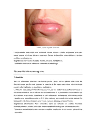 Celulitis, a punto de partida de foliculitis
Complicaciones. Infecciones más profundas: fascitis, miositis. Cuando se produce en la cara
puede generar trombosis del seno cavernoso. Sepsis, endocarditis, osteomielitis son también
posibles complicaciones.
Diagnósticos diferenciales: Fascitis, miositis, erisipela, tromboflebitis.
Tratamiento: Antibióticos sistémicos. Interconsulta infectología.
Piodermitis foliculares agudas
Foliculitis
Afección inflamatoria infecciosa del folículo piloso. Dentro de los agentes infecciosos los
Staphylococcus son los que generan la mayoría de los casos pero otros microrganismos
pueden estar implicados en condiciones particulares.
La foliculitis producida por Staphylococcus aureus, es una piodermitis superficial en la que se
encuentra afectado el ostium folicular. La lesión elemental es la pústula folicular amarillenta que
en ocasiones se encuentra rodeada de un halo eritematoso, se desarrolla en brotes sucesivos
y puede curar espontáneamente en 7-10 días, dejando una mácula discrómica residual. La
localización más frecuente es en cara, tronco, regiones glúteas y zonas de fricción.
Diagnósticos diferenciales: Acné corticoideo, acné por contacto con aceites minerales,
psoriasis pustulosa, miliaria pustulosa, pustulosis exantemática aguda, foliculitis eosinofílica.
Tratamiento: Antisépticos locales, antibióticos tópicos (mupirocina, ácido fusídico, gentamicina)
y generales.
118
 