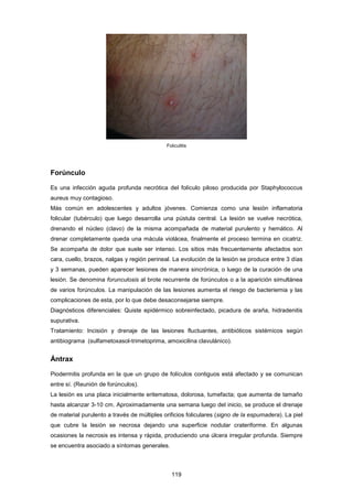 Foliculitis
Forúnculo
Es una infección aguda profunda necrótica del folículo piloso producida por Staphylococcus
aureus muy contagioso.
Más común en adolescentes y adultos jóvenes. Comienza como una lesión inflamatoria
folicular (tubérculo) que luego desarrolla una pústula central. La lesión se vuelve necrótica,
drenando el núcleo (clavo) de la misma acompañada de material purulento y hemático. Al
drenar completamente queda una mácula violácea, finalmente el proceso termina en cicatriz.
Se acompaña de dolor que suele ser intenso. Los sitios más frecuentemente afectados son
cara, cuello, brazos, nalgas y región perineal. La evolución de la lesión se produce entre 3 días
y 3 semanas, pueden aparecer lesiones de manera sincrónica, o luego de la curación de una
lesión. Se denomina forunculosis al brote recurrente de forúnculos o a la aparición simultánea
de varios forúnculos. La manipulación de las lesiones aumenta el riesgo de bacteriemia y las
complicaciones de esta, por lo que debe desaconsejarse siempre.
Diagnósticos diferenciales: Quiste epidérmico sobreinfectado, picadura de araña, hidradenitis
supurativa.
Tratamiento: Incisión y drenaje de las lesiones fluctuantes, antibióticos sistémicos según
antibiograma (sulfametoxasol-trimetoprima, amoxicilina clavulánico).
Ántrax
Piodermitis profunda en la que un grupo de folículos contiguos está afectado y se comunican
entre sí. (Reunión de forúnculos).
La lesión es una placa inicialmente eritematosa, dolorosa, tumefacta; que aumenta de tamaño
hasta alcanzar 3-10 cm. Aproximadamente una semana luego del inicio, se produce el drenaje
de material purulento a través de múltiples orificios foliculares (signo de la espumadera). La piel
que cubre la lesión se necrosa dejando una superficie nodular crateriforme. En algunas
ocasiones la necrosis es intensa y rápida, produciendo una úlcera irregular profunda. Siempre
se encuentra asociado a síntomas generales.
119
 