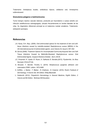 Tratamiento: Antisépticos locales, antibióticos tópicos, cefalexina oral, trimetoprima
sulfametoxasol.
Granuloma piógeno o botriomicoma
Tumor benigno reactivo vascular doloroso, producido por traumatismo o cuerpo extraño con
infección estafilocóccica sobreagregada, ubicado frecuentemente en bordes laterales de las
uñas. Su diagnóstico diferencial principal es el melanoma nodular amelánico. Tratamiento:
extirpación quirúrgica.
Referencias
J.A. Karas, S.H. Aliyu. (2009). Oral antimicrobial options for the treatment of skin and soft-
tissue infections caused by meticillin-resistant Staphylococcus aureus (MRSA) in the
UK.International journal of antimicrobials agents. June Volume 33, Issue 6, 497–502
M. Zervos.(2008). Treatment Options for Uncomplicated Community-Acquired Skin and Soft
Tissue Infections Caused by Methicillin-Resistant Staphylococcus aureus: Oral
Antimicrobial Agents. Surgical Infections.October , 9(s1): 29-34.
J.C. Empinotti ;H. Uyeda ;R. Ruaro; A. Galhardo D. Bonatto.(2012). Pyodermitis. An Bras
Dermatol. 87(2):277-84.
S. Brouwer; T. Barnett, Timothy C. (2016). Streptococcus pyogenes adhesion and
colonization.FEBS Letters. 1873-3468
C. Griffiths , J. Barker , T. Bleiker , R. Chalmers , D. Creamer .(2016). Rook's Textbook of
Dermatology, 4 Volume Set, 9th Edition. Wiley-Blackwell.
L. Goldsmith (2012). Fitzpatrick's Dermatology in General Medicine, Eighth Edition, 2
Volume set 8th Edition. McGraw-Hill Education.
121
 