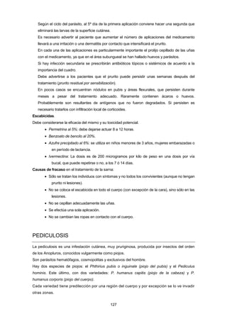 Según el ciclo del parásito, al 5º día de la primera aplicación conviene hacer una segunda que
eliminará las larvas de la superficie cutánea.
Es necesario advertir al paciente que aumentar el número de aplicaciones del medicamento
llevará a una irritación o una dermatitis por contacto que intensificará el prurito.
En cada una de las aplicaciones es particularmente importante el prolijo cepillado de las uñas
con el medicamento, ya que en el área subungueal se han hallado huevos y parásitos.
Si hay infección secundaria se prescribirán antibióticos tópicos o sistémicos de acuerdo a la
importancia del cuadro.
Debe advertirse a los pacientes que el prurito puede persistir unas semanas después del
tratamiento (prurito residual por sensibilización).
En pocos casos se encuentran nódulos en pubis y áreas flexurales, que persisten durante
meses a pesar del tratamiento adecuado. Raramente contienen ácaros o huevos.
Probablemente son resultantes de antígenos que no fueron degradados. Si persisten es
necesario tratarlos con infiltración local de corticoides.
Escabicidas.
Debe considerarse la eficacia del mismo y su toxicidad potencial.
• Permetrina al 5%: debe dejarse actuar 8 a 12 horas.
• Benzoato de bencilo al 20%.
• Azufre precipitado al 6%: se utiliza en niños menores de 3 años, mujeres embarazadas o
en período de lactancia.
• Ivermectina: La dosis es de 200 microgramos por kilo de peso en una dosis por vía
bucal, que puede repetirse o no, a los 7 ó 14 días.
Causas de fracaso en el tratamiento de la sarna:
• Sólo se tratan los individuos con síntomas y no todos los convivientes (aunque no tengan
prurito ni lesiones).
• No se coloca el escabicida en todo el cuerpo (con excepción de la cara), sino sólo en las
lesiones.
• No se cepillan adecuadamente las uñas.
• Se efectúa una sola aplicación.
• No se cambian las ropas en contacto con el cuerpo.
PEDICULOSIS
La pediculosis es una infestación cutánea, muy pruriginosa, producida por insectos del orden
de los Anopluros, conocidos vulgarmente como piojos.
Son parásitos hematófagos, cosmopolitas y exclusivos del hombre.
Hay dos especies de piojos: el Phthirius pubis o inguinale (piojo del pubis) y el Pediculus
hominis. Este último, con dos variedades: P. humanus capitis (piojo de la cabeza) y P.
humanus corporis (piojo del cuerpo).
Cada variedad tiene predilección por una región del cuerpo y por excepción se lo ve invadir
otras zonas.
127
 