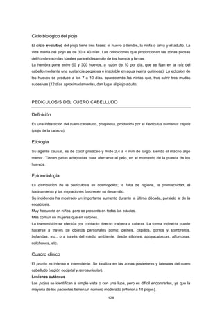 Ciclo biológico del piojo
El ciclo evolutivo del piojo tiene tres fases: el huevo o liendre, la ninfa o larva y el adulto. La
vida media del piojo es de 30 a 40 días. Las condiciones que proporcionan las zonas pilosas
del hombre son las ideales para el desarrollo de los huevos y larvas.
La hembra pone entre 50 y 300 huevos, a razón de 10 por día, que se fijan en la raíz del
cabello mediante una sustancia pegajosa e insoluble en agua (vaina quitinosa). La eclosión de
los huevos se produce a los 7 a 10 días, apareciendo las ninfas que, tras sufrir tres mudas
sucesivas (12 días aproximadamente), dan lugar al piojo adulto.
PEDICULOSIS DEL CUERO CABELLUDO
Definición
Es una infestación del cuero cabelludo, pruginosa, producida por el Pediculus humanus capitis
(piojo de la cabeza).
Etiología
Su agente causal, es de color grisáceo y mide 2,4 a 4 mm de largo, siendo el macho algo
menor. Tienen patas adaptadas para aferrarse al pelo, en el momento de la puesta de los
huevos.
Epidemiología
La distribución de la pediculosis es cosmopolita; la falta de higiene, la promiscuidad, el
hacinamiento y las migraciones favorecen su desarrollo.
Su incidencia ha mostrado un importante aumento durante la última década, paralelo al de la
escabiosis.
Muy frecuente en niños, pero se presenta en todas las edades.
Más común en mujeres que en varones.
La transmisión se efectúa por contacto directo: cabeza a cabeza. La forma indirecta puede
hacerse a través de objetos personales como: peines, cepillos, gorros y sombreros,
bufandas, etc., o a través del medio ambiente, desde sillones, apoyacabezas, alfombras,
colchones, etc.
Cuadro clínico
El prurito es intenso e intermitente. Se localiza en las zonas posteriores y laterales del cuero
cabelludo (región occipital y retroauricular).
Lesiones cutáneas
Los piojos se identifican a simple vista o con una lupa, pero es difícil encontrarlos, ya que la
mayoría de los pacientes tienen un número moderado (inferior a 10 piojos).
128
 