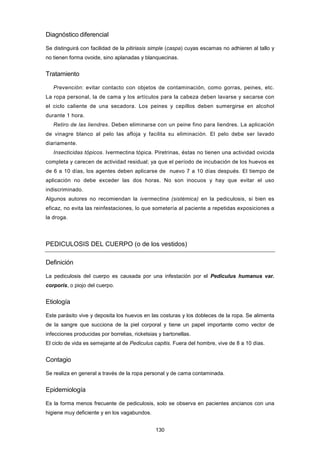 Diagnóstico diferencial
Se distinguirá con facilidad de la pitiriasis simple (caspa) cuyas escamas no adhieren al tallo y
no tienen forma ovoide, sino aplanadas y blanquecinas.
Tratamiento
Prevención: evitar contacto con objetos de contaminación, como gorras, peines, etc.
La ropa personal, la de cama y los artículos para la cabeza deben lavarse y secarse con
el ciclo caliente de una secadora. Los peines y cepillos deben sumergirse en alcohol
durante 1 hora.
Retiro de las liendres. Deben eliminarse con un peine fino para liendres. La aplicación
de vinagre blanco al pelo las afloja y facilita su eliminación. El pelo debe ser lavado
diariamente.
Insecticidas tópicos. Ivermectina tópica. Piretrinas, éstas no tienen una actividad ovicida
completa y carecen de actividad residual; ya que el período de incubación de los huevos es
de 6 a 10 días, los agentes deben aplicarse de nuevo 7 a 10 días después. El tiempo de
aplicación no debe exceder las dos horas. No son inocuos y hay que evitar el uso
indiscriminado.
Algunos autores no recomiendan la ivermectina (sistémica) en la pediculosis, si bien es
eficaz, no evita las reinfestaciones, lo que sometería al paciente a repetidas exposiciones a
la droga.
PEDICULOSIS DEL CUERPO (o de los vestidos)
Definición
La pediculosis del cuerpo es causada por una infestación por el Pediculus humanus var.
corporis, o piojo del cuerpo.
Etiología
Este parásito vive y deposita los huevos en las costuras y los dobleces de la ropa. Se alimenta
de la sangre que succiona de la piel corporal y tiene un papel importante como vector de
infecciones producidas por borrelias, ricketsias y bartonellas.
El ciclo de vida es semejante al de Pediculus capitis. Fuera del hombre, vive de 8 a 10 días.
Contagio
Se realiza en general a través de la ropa personal y de cama contaminada.
Epidemiología
Es la forma menos frecuente de pediculosis, solo se observa en pacientes ancianos con una
higiene muy deficiente y en los vagabundos.
130
 