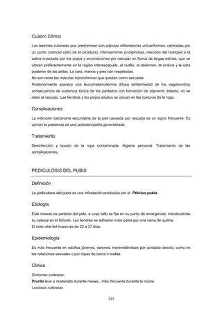 Cuadro Clínico
Las lesiones cutáneas que predominan son pápulas inflamatorias urticariformes, centradas por
un punto costroso (sitio de la picadura), intensamente pruriginosas, reacción del huésped a la
saliva inyectada por los piojos y excoriaciones por rascado en forma de largas estrías, que se
ubican preferentemente en la región interescapular, el cuello, el abdomen, la cintura y la cara
posterior de las axilas. La cara, manos y pies son respetadas.
No son raras las máculas hipocrómicas que quedan como secuelas.
Posteriormente aparece una leucomelanodermia difusa (enfermedad de los vagabundos)
consecuencia de sustancia tóxica de los parásitos con formación de pigmento aislado, no se
debe al rascado. Las liendres y los piojos adultos se ubican en las costuras de la ropa.
Complicaciones
La infección bacteriana secundaria de la piel causada por rascado es un signo frecuente. Es
común la presencia de una poliadenopatía generalizada.
Tratamiento
Desinfección y lavado de la ropa contaminada. Higiene personal. Tratamiento de las
complicaciones.
PEDICULOSIS DEL PUBIS
Definición
La pediculosis del pubis es una infestación producida por el Pthirius pubis.
Etiología
Este insecto es parásito del pelo, a cuyo tallo se fija en su punto de emergencia, introduciendo
su cabeza en el folículo. Las liendres se adhieren a los pelos por una vaina de quitina.
El ciclo vital del huevo es de 22 a 27 días.
Epidemiología
Es más frecuente en adultos jóvenes, varones, transmitiéndose por contacto directo, como en
las relaciones sexuales o por ropas de cama o toallas.
Clínica
Síntomas cutáneos.
Prurito leve a moderado durante meses., más frecuente durante la noche.
Lesiones cutáneas.
131
 