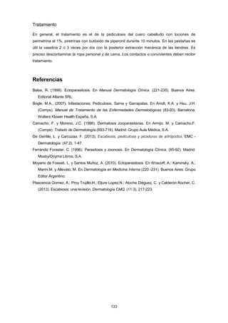 Tratamiento
En general, el tratamiento es el de la pediculosis del cuero cabelludo con lociones de
permetrina al 1%, piretrinas con butóxido de piperonil durante 10 minutos. En las pestañas es
útil la vaselina 2 o 3 veces por día con la posterior extracción mecánica de las liendres. Es
preciso descontaminar la ropa personal y de cama. Los contactos o convivientes deben recibir
tratamiento.
Referencias
Balsa, R. (1998). Ectoparasitosis. En Manual Dermatología Clínica. (221-235). Buenos Aires:
Editorial Atlante SRL.
Bogle, M.A., (2007). Infestaciones: Pediculosis, Sarna y Garrapatas. En Arndt, K.A. y Hsu, J.H.
(Comps). Manual de Tratamiento de las Enfermedades Dermatológicas (83-93). Barcelona:
Wolters Kluwer Health España, S.A.
Camacho, F. y Moreno, J.C. (1998). Dermatosis zooparasitarias. En Armijo, M. y Camacho,F.
(Comps). Tratado de Dermatología (693-716). Madrid: Grupo Aula Médica, S.A.
De Gentile, L. y Carcuzaa, F. (2013). Escabiosis, pediculosis y picaduras de artrópodos. EMC -
Dermatología. (47:2). 1-47.
Ferrándiz Foraster, C. (1996). Parasitosis y zoonosis. En Dermatología Clínica. (85-92). Madrid:
Mosby/Doyma Libros, S.A.
Moyano de Fossati, L. y Santos Muñoz, A. (2010). Ectoparasitosis. En Woscoff, A.; Kaminsky, A.;
Marini,M. y Allevato, M. En Dermatología en Medicina Interna (220 -231). Buenos Aires: Grupo
Editor Argentino.
Plascencia Gomez, A.; Proy Trujillo,H.; Eljure Lopez,N.; Atoche Diéguez, C. y Calderón Rocher, C.
(2013). Escabiosis: una revisión. Dermatología CMQ. (11:3), 217-223.
133
 