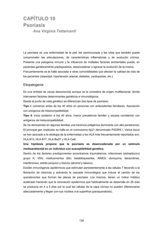 CAPÍTULO 10
Psoriasis
Ana Virginia Tettamanti
La psoriasis es una enfermedad de la piel, las semimucosas y las uñas que también puede
comprometer las articulaciones, de características inflamatorias y de evolución crónica.
Presenta una patogenia inmune y la influencia de múltiples factores ambientales puede, en
pacientes genéticamente predispuestos, desencadenar o agravar la evolución de la misma.
Frecuentemente se la halla asociada a otras comorbilidades que afectan la calidad de vida de
los pacientes (obesidad, hipertensión arterial, diabetes, cardiopatías, etc.).
Etiopatogenia
Es una entidad de causa desconocida aunque se la considera de origen multifactorial, donde
intervienen factores determinantes genéticos e inmunológicos.
Desde el punto de vista genético se diferencian dos tipos de psoriasis:
Tipo I: comienzo antes de los 40 años en personas con antecedentes familiares. Asociación
con antígenos de histocompatibilidad.
Tipo II: inicio posterior a los 40 años, menor prevalencia familiar y escasa correlación con
antígenos de histocompatibilidad.
Se ha demostrado en algunas familias una herencia poligénica dominante con alta penetrancia.
El principal gen implicado se halla en el cromosoma 6p21 denominado PSORS I. Varios locus
se han asociado a la etiología de la enfermedad y los HLA más frecuentemente reportados son:
HLA B13, HLA B17, HLA Bw57 y HLA Cw6.
Una hipótesis propone que la psoriasis es desencadenada por un estímulo
medioambiental en un individuo con susceptibilidad genética.
Dentro de los factores predisponentes encontramos traumatismos, infecciones (estreptococo
grupo A, VIH), medicamentos (litio, betabloqueantes, AINES, cloroquina, tetraciclinas,
interferones), estrés psíquico y tóxicos (alcohol y tabaco).
Existen inmunógenos epidérmicos que estimulan persistentemente a las células T llevando a la
liberación de citocinas y activando la cascada inmunológica que induce el cambio de los
queratinocitos que forman las placas de psoriasis. Los mismos, tienen un índice mitótico
acelerado haciendo que la renovación epidérmica que habitualmente se desarrolla en 28 días
se produzca en 4 a 5 días por lo cual las células de la capa córnea no pueden diferenciarse
adecuadamente y llegan con sus núcleos a la superficie (paraqueratosis).
134
 