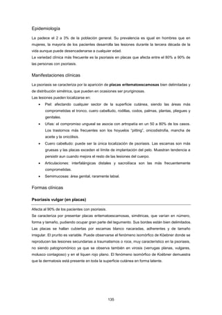 Epidemiología
La padece el 2 a 3% de la población general. Su prevalencia es igual en hombres que en
mujeres, la mayoría de los pacientes desarrolla las lesiones durante la tercera década de la
vida aunque puede desencadenarse a cualquier edad.
La variedad clínica más frecuente es la psoriasis en placas que afecta entre el 80% a 90% de
las personas con psoriasis.
Manifestaciones clínicas
La psoriasis se caracteriza por la aparición de placas eritematoescamosas bien delimitadas y
de distribución simétrica, que pueden en ocasiones ser pruriginosas.
Las lesiones pueden localizarse en:
• Piel: afectando cualquier sector de la superficie cutánea, siendo las áreas más
comprometidas el tronco, cuero cabelludo, rodillas, codos, palmas, plantas, pliegues y
genitales.
• Uñas: el compromiso ungueal se asocia con artropatía en un 50 a 80% de los casos.
Los trastornos más frecuentes son los hoyuelos “pitting”, onicodistrofia, mancha de
aceite y la onicólisis.
• Cuero cabelludo: puede ser la única localización de psoriasis. Las escamas son más
gruesas y las placas exceden el límite de implantación del pelo. Muestran tendencia a
persistir aun cuando mejora el resto de las lesiones del cuerpo.
• Articulaciones: interfalángicas distales y sacroilíaca son las más frecuentemente
comprometidas.
• Semimucosas: área genital, raramente labial.
Formas clínicas
Psoriasis vulgar (en placas)
Afecta al 90% de los pacientes con psoriasis.
Se caracteriza por presentar placas eritematoescamosas, simétricas, que varían en número,
forma y tamaño, pudiendo ocupar gran parte del tegumento. Sus bordes están bien delimitados.
Las placas se hallan cubiertas por escamas blanco nacaradas, adherentes y de tamaño
irregular. El prurito es variable. Puede observarse el fenómeno isomórfico de Köebner donde se
reproducen las lesiones secundarias a traumatismos o roce, muy característico en la psoriasis,
no siendo patognomónico ya que se observa también en virosis (verrugas planas, vulgares,
molusco contagioso) y en el liquen rojo plano. El fenómeno isomórfico de Koëbner demuestra
que la dermatosis está presente en toda la superficie cutánea en forma latente.
135
 