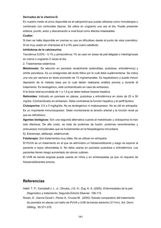 Derivados de la vitamina D:
En nuestro medio el único disponible es el calcipotriol que puede utilizarse como monoterapia o
combinado con corticoides tópicos. Se utiliza en ungüento una vez al día. Puede presentar
eritema, prurito, ardor y descamación a nivel local como efectos indeseables.
Coaltar:
Si bien se halla disponible en cremas su uso es dificultoso desde el punto de vista cosmético.
Sí es muy usado en champúes al 5 a 9% para cuero cabelludo.
Inhibidores de la calcineurina:
Tacrolimus 0,03% - 0,1% y pimecrolimus 1% se usan en áreas de piel delgada o intertriginosas
en crema o ungüento 2 veces al día.
2. Tratamientos sistémicos
Metotrexato: De elección en psoriasis recalcitrante (extendidas, pustulosa, eritrodérmica) y
artritis psoriásica. Es un antagonista del ácido fólico por lo cuál debe suplementarse. Se indica
una vez por semana en dosis promedio de 15 mg/semanales. Es hepatotóxico y puede inducir
depresión de la médula ósea por lo cuál deben realizarse análisis previos y durante el
tratamiento. Es teratogénico, está contraindicado en caso de embarazo.
A la dosis total acumulada de 1 a 1,5 g se debe realizar biopsia hepática.
Retinoides: Indicado en psoriasis en placas, pustulosa y eritrodérmica en dosis de 25 a 50
mg/día. Contraindicado en embarazo. Debe controlarse la función hepática y el perfil lipídico.
Ciclosporina: 2,5 a 5 mg/kg/día. No es teratogénico ni mielosupresor. No es útil en artropatía.
Es un importante inmunosupresor. Debe monitorearse la tensión arterial y la función renal ya
que es nefrotóxico.
Agentes biológicos: Son una segunda alternativa cuando el metotrexato y ciclosporina no han
sido efectivas. De alto costo, se trata de proteínas de fusión, proteínas recombinentes y
anticuerpos monoclonales que se fundamentan en la fisiopatogenia inmunitaria.
Ej: Etanercept, alefacept, adalimumab.
Fototerapia: Son tratamientos muy útiles. No se utilizan en artropatía.
El PUVA es un tratamiento en el que se administra un fotosensibilizante y luego se expone al
paciente a rayos ultravioletas A. No debe usarse en psoriasis pustulosa o eritrodérmica. Los
pacientes tienen riesgo aumentado de cáncer cutáneo.
El UVB de banda angosta puede usarse en niños y en embarazadas ya que no requiere de
fotosensibilizantes previos.
Referencias
Habif, T. P.; Campbell J. L. Jr.; Dinulos, J.G. H.; Zug, K. A. (2005). Enfermedades de la piel.
Diagnóstico y tratamiento, Segunda Edición Elsevier. 106-115.
Rosón, E.; García Doval I.; Florez A.; Cruces M. (2005). Estudio comparativo del tratamiento
de psoriasis en placas con baño de PUVA y UVB de banda estrecha (311nm). Act. Derm.
Sifililog., 95:371-375.
141
 