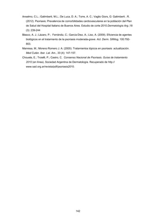 Anselmo, C.L.; Galimberti, M.L.; De Luca, D. A.; Torre, A. C.; Vaglio Giors, G: Galimberti , R.
(2012). Psoriasis: Prevalencia de comorbilidades cardiovasculares en la población del Plan
de Salud del Hospital Italiano de Buenos Aires. Estudio de corte 2010.Dermatología Arg.;18
(3): 239-244
Blasco, A. J.; Lázaro, P.; Ferrándiz, C.; García Diez, A.; Liso, A. (2009). Eficiencia de agentes
biológicos en el tratamiento de la psoriasis moderada-grave. Act. Derm. Sifililog, 100:792-
803.
Manresa, M.; Moreno Romero J. A. (2005). Tratamientos tópicos en psoriasis: actualización.
Med Cután. Iber. Lat. Am., 33 (4): 147-157.
Chouela, E.; Troielli, P.; Castro, C. Consenso Nacional de Psoriasis. Guías de tratamiento
2010 (en línea), Sociedad Argentina de Dermatología. Recuperado de http.//
www.sad.org.ar/revista/pdf/psoriasis2010.
142
 