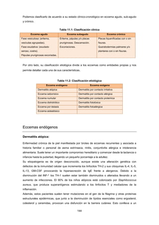 Podemos clasificarlo de acuerdo a su estado clínico-cronológico en eccema agudo, sub-agudo
y crónico.
Tabla 11.1: Clasificación clínica
Eccema agudo Eccema subagudo Eccema crónico
Fase vesiculosa: (eritema,
vesículas agrupadas).
Fase exudativa: (exudado
seroso, costra).
Pápulas pruriginosas excoriadas.
Eritema, pápulas y/o placas
pruriginosas. Descamación.
Excoriaciones.
Placas liquenificadas con o sin
fisuras.
Queratodermias palmares y/o
plantares con o sin fisuras.
Por otro lado, su clasificación etiológica divide a los eccemas como entidades propias y nos
permite detallar cada una de sus características.
Tabla 11.2: Clasificación etiológica
Eccema endógeno Eccema exógeno
Dermatitis atópica Dermatitis por contacto irritativa
Eccema seborreico Dermatitis por contacto alérgica
Eccema numular Dermatitis por contacto proteínica
Eccema dishidrótico Dermatitis fototóxica
Eccema por éstasis Dermatitis fotoalérgica
Eccema asteatósico
Eccemas endógenos
Dermatitis atópica:
Enfermedad crónica de la piel manifestada por brotes de eccemas recurrentes y asociada a
historia familiar o personal de asma extrínseca, rinitis, conjuntivitis alérgica e intolerancia
alimentaria. Suele tener un importante compromiso hereditario y comenzar desde la lactancia o
infancia hasta la pubertad, llegando un pequeño porcentaje a la adultez.
Su etiopatogenia es de origen desconocido, aunque existe una alteración genética con
defectos de la inmunidad celular que incrementa los linfocitos TH-2 y sus citoquinas IL-4, IL-5,
IL-13, GM-CSF provocando la hipersecreción de IgE frente a alergenos. Debido a la
disminución del INF-³ los TH-1 suelen estar también disminuidos o alterados llevando a un
aumento de infecciones. El 90% de los niños atópicos está colonizado por Staphilococcus
aureus, que produce superantígenos estimulando a los linfocitos T y mediadores de la
inflamación.
Además, estos pacientes suelen tener mutaciones en el gen de la filagrina y otras proteínas
estructurales epidérmicas, que junto a la disminución de lípidos esenciales como ergosterol,
colesterol y ceramidas, provocan una disfunción en la barrera cutánea. Esto conlleva a un
144
 