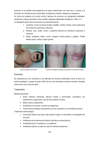 aumento en la pérdida trans-epidérmica de agua evidenciando una piel seca o xerosis y la
formación de microfisuras por donde filtran mediadores irritantes, alergenos y patógenos.
Su clínica se presenta con prurito crónico, lesiones de eccemas con topografías habituales,
xerodermia y signos asociados como queilitis o pliegues palpebrales (estigmas). Tabla 11.3
La topografía suele variar de acuerdo a la edad del paciente:
1. Lactantes: zonas convexas faciales (mejillas, mentón, frente), caras extensoras
de miembros superiores e inferiores.
2. Infantes: cara, cuello, tronco y superficie flexural de miembros superiores e
inferiores.
3. Adulto: párpados, labios, tronco, pliegues antero-cubital y poplíteo. Puede
afectar pezón, axilas y región genital.
Eccema atópico del lactante Eccema de pliegues poplíteos en paciente con atopia del adulto
Evolución
Se caracteriza por ser recidivante y ser afectada por factores ambientales como el clima y el
estrés psicológico. A pesar de esto el 95% de los niños afectados muestran remisión completa
antes de los cinco años de edad.
Tratamiento
Medidas generales:
• Evitar irritantes (solventes, jabones fuertes y perfumados, cosméticos con
sulfactantes y fragancias), ropa de fibra sintética y estrés.
• Baños cortos y placenteros.
• Emolientes en lociones o cremas sin fragancias.
• Tratamiento psicológico del paciente y de ser necesario a sus familiares directos.
Tratamiento farmacológico:
• Corticoides tópicos (de baja a alta potencia según la intensidad y la topografía del
eccema).
• Inhibidores de la calcineurina tópicos (tacrolimus, pimecrolimus).
• Antihistamínicos H1 sedativos y no sedativos.
• Antibióticos tópicos y orales en caso de infección bacteriana.
145
 