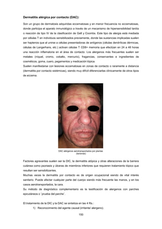 Dermatitis alérgica por contacto (DAC):
Son un grupo de dermatosis adquiridas eccematosas y en menor frecuencia no eccematosas,
donde participa el aparato inmunológico a través de un mecanismo de hipersensibilidad tardía
o reacción de tipo IV de la clasificación de Gell y Coombs. Este tipo de alergia está mediada
por células T en individuos sensibilizados previamente, donde las sustancias implicadas suelen
ser haptenos que al unirse a células presentadoras de antígenos (células dendríticas dérmicas,
células de Langerhans, etc.) activan células T CD8+ memoria que efectúan en 24 a 48 horas
una reacción inflamatoria en el área de contacto. Los alergenos más frecuentes suelen ser
metales (níquel, cromo, cobalto, mercurio), fragancias, conservantes e ingredientes de
cosméticos, goma, cuero, pegamentos y medicación tópica.
Suelen manifestarse con lesiones eccematosas en zonas de contacto o raramente a distancia
(dermatitis por contacto sistémicas), siendo muy difícil diferenciarlas clínicamente de otros tipos
de eccema.
DAC alérgenos aerotransportados por plantas
(lactonas)
Factores agravantes suelen ser la DIC, la dermatitis atópica y otras alteraciones de la barrera
cutánea como psoriasis y úlceras de miembros inferiores que requieren tratamiento tópico que
resultan ser sensibilizantes.
Muchas veces la dermatitis por contacto es de origen ocupacional siendo de vital interés
sanitario. Puede afectar cualquier parte del cuerpo siendo más frecuente las manos, y en los
casos aerotransportados, la cara.
Su método de diagnóstico complementario es la testificación de alergenos con parches
epicutáneos o ¨prueba del parche¨.
El tratamiento de la DIC y la DAC se sintetiza en las 4 Rs.:
1) Reconocimiento del agente causal (irritante/ alergeno).
150
 