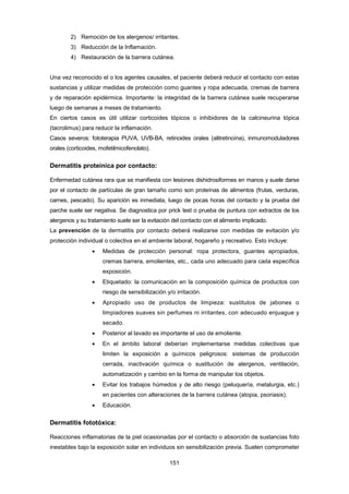 2) Remoción de los alergenos/ irritantes.
3) Reducción de la Inflamación.
4) Restauración de la barrera cutánea.
Una vez reconocido el o los agentes causales, el paciente deberá reducir el contacto con estas
sustancias y utilizar medidas de protección como guantes y ropa adecuada, cremas de barrera
y de reparación epidérmica. Importante: la integridad de la barrera cutánea suele recuperarse
luego de semanas a meses de tratamiento.
En ciertos casos es útil utilizar corticoides tópicos o inhibidores de la calcineurina tópica
(tacrolimus) para reducir la inflamación.
Casos severos: fototerapia PUVA, UVB-BA, retinoides orales (alitretinoína), inmunomoduladores
orales (corticoides, mofetilmicofenolato).
Dermatitis proteínica por contacto:
Enfermedad cutánea rara que se manifiesta con lesiones dishidrosiformes en manos y suele darse
por el contacto de partículas de gran tamaño como son proteínas de alimentos (frutas, verduras,
carnes, pescado). Su aparición es inmediata, luego de pocas horas del contacto y la prueba del
parche suele ser negativa. Se diagnostica por prick test o prueba de puntura con extractos de los
alergenos y su tratamiento suele ser la evitación del contacto con el alimento implicado.
La prevención de la dermatitis por contacto deberá realizarse con medidas de evitación y/o
protección individual o colectiva en el ambiente laboral, hogareño y recreativo. Esto incluye:
• Medidas de protección personal: ropa protectora, guantes apropiados,
cremas barrera, emolientes, etc., cada uno adecuado para cada específica
exposición.
• Etiquetado: la comunicación en la composición química de productos con
riesgo de sensibilización y/o irritación.
• Apropiado uso de productos de limpieza: sustitutos de jabones o
limpiadores suaves sin perfumes ni irritantes, con adecuado enjuague y
secado.
• Posterior al lavado es importante el uso de emoliente.
• En el ámbito laboral deberían implementarse medidas colectivas que
limiten la exposición a químicos peligrosos: sistemas de producción
cerrada, inactivación química o sustitución de alergenos, ventilación,
automatización y cambio en la forma de manipular los objetos.
• Evitar los trabajos húmedos y de alto riesgo (peluquería, metalurgia, etc.)
en pacientes con alteraciones de la barrera cutánea (atopia, psoriasis).
• Educación.
Dermatitis fototóxica:
Reacciones inflamatorias de la piel ocasionadas por el contacto o absorción de sustancias foto
inestables bajo la exposición solar en individuos sin sensibilización previa. Suelen comprometer
151
 