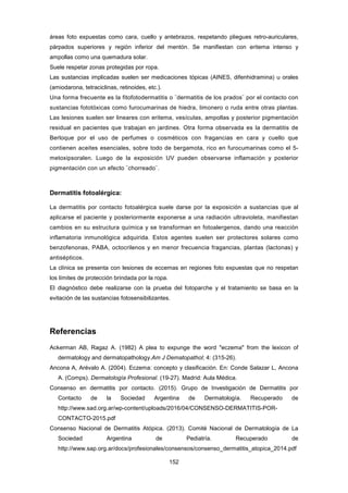 áreas foto expuestas como cara, cuello y antebrazos, respetando pliegues retro-auriculares,
párpados superiores y región inferior del mentón. Se manifiestan con eritema intenso y
ampollas como una quemadura solar.
Suele respetar zonas protegidas por ropa.
Las sustancias implicadas suelen ser medicaciones tópicas (AINES, difenhidramina) u orales
(amiodarona, tetraciclinas, retinoides, etc.).
Una forma frecuente es la fitofotodermatitis o ¨dermatitis de los prados¨ por el contacto con
sustancias fototóxicas como furocumarinas de hiedra, limonero o ruda entre otras plantas.
Las lesiones suelen ser lineares con eritema, vesículas, ampollas y posterior pigmentación
residual en pacientes que trabajan en jardines. Otra forma observada es la dermatitis de
Berloque por el uso de perfumes o cosméticos con fragancias en cara y cuello que
contienen aceites esenciales, sobre todo de bergamota, rico en furocumarinas como el 5-
metoxipsoralen. Luego de la exposición UV pueden observarse inflamación y posterior
pigmentación con un efecto ¨chorreado¨.
Dermatitis fotoalérgica:
La dermatitis por contacto fotoalérgica suele darse por la exposición a sustancias que al
aplicarse el paciente y posteriormente exponerse a una radiación ultravioleta, manifiestan
cambios en su estructura química y se transforman en fotoalergenos, dando una reacción
inflamatoria inmunológica adquirida. Estos agentes suelen ser protectores solares como
benzofenonas, PABA, octocrilenos y en menor frecuencia fragancias, plantas (lactonas) y
antisépticos.
La clínica se presenta con lesiones de eccemas en regiones foto expuestas que no respetan
los límites de protección brindada por la ropa.
El diagnóstico debe realizarse con la prueba del fotoparche y el tratamiento se basa en la
evitación de las sustancias fotosensibilizantes.
Referencias
Ackerman AB, Ragaz A. (1982) A plea to expunge the word "eczema" from the lexicon of
dermatology and dermatopathology.Am J Dematopathol; 4: (315-26).
Ancona A, Arévalo A. (2004). Eczema: concepto y clasificación. En: Conde Salazar L, Ancona
A. (Comps). Dermatología Profesional. (19-27). Madrid: Aula Médica.
Consenso en dermatitis por contacto. (2015). Grupo de Investigación de Dermatitis por
Contacto de la Sociedad Argentina de Dermatología. Recuperado de
http://www.sad.org.ar/wp-content/uploads/2016/04/CONSENSO-DERMATITIS-POR-
CONTACTO-2015.pdf
Consenso Nacional de Dermatitis Atópica. (2013). Comité Nacional de Dermatología de La
Sociedad Argentina de Pediatría. Recuperado de
http://www.sap.org.ar/docs/profesionales/consensos/consenso_dermatitis_atopica_2014.pdf
152
 