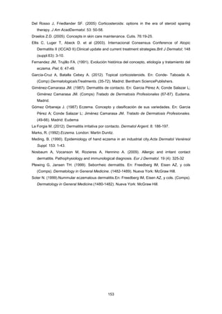 Del Rosso J, Friedlander SF. (2005) Corticosteroids: options in the era of steroid sparing
therapy. J Am AcadDermatol. 53: 50-58.
Draelos Z.D. (2005). Concepts in skin care maintenance. Cutis. 76:19-25.
Ellis C, Luger T, Abeck D. et al (2003). Internacional Consensus Conference of Atopic
Dermatitis II (ICCAD II).Clinical update and current treatment strategies.Brit J Dermatol; 148
(suppl.63): 3-10.
Fernandez JM, Trujillo FA. (1991). Evolución histórica del concepto, etiología y tratamiento del
eczema. Piel; 6: 47-49.
García-Cruz A, Batalla Cebey A. (2012). Topical corticoisteroids. En: Conde- Taboada A.
(Comp) DermatologicalsTreatments. (35-72). Madrid: Bentham SciencePublishers.
Giménez-Camarasa JM. (1987). Dermatitis de contacto. En: Garcia Pérez A; Conde Salazar L;
Giménez Camarasa JM. (Comps) Tratado de Dermatosis Profesionales (67-87). Eudema.
Madrid.
Gómez Orbaneja J. (1987) Eczema. Concepto y clasificación de sus variedades. En: Garcia
Pérez A; Conde Salazar L; Jiménez Camarasa JM. Tratado de Dermatosis Profesionales.
(49-66). Madrid: Eudema
La Forgia M. (2012). Dermatitis irritativa por contacto. Dermatol Argent. 8: 186-197.
Marks, R. (1992) Eczema. London: Martin Dunitz.
Meding, B. (1990). Epidemiology of hand eczema in an industrial city.Acta Dermatol Venéreol
Suppl. 153: 1-43.
Nosbaum A, Vocanson M, Rozieres A, Hennino A. (2009). Allergic and irritant contact
dermatitis. Pathophysiology and immunological diagnosis. Eur J Dermatol. 19 (4): 325-32
Plewing G, Jansen TH. (1999). Seborrheic dermatitis. En: Freedberg IM, Eisen AZ, y cols
(Comps). Dermatology in General Medicine. (1482-1489). Nueva York: McGraw Hill.
Soter N. (1999).Nummular eczematous dermatitis.En: Freedberg IM, Eisen AZ, y cols. (Comps).
Dermatology in General Medicine.(1480-1482). Nueva York: McGraw Hill.
153
 