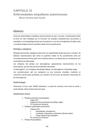 CAPITULO 12
Enfermedades ampollares autoinmunes
María Victoria Itatí Cordo
PÉNFIGO
Grupo de enfermedades ampollares autoinmunitarias de piel y mucosas, caracterizadas desde
el punto de vista histológico por la formación de ampollas intraepidérmicas secundarias a
acantólisis e inmunopatológicamente por la presencia in vivo de inmunoglobulina G (IgG) unida
y circulante dirigida contra la superficie celular de los queratinocitos.
Etiología y patogenia
Etiología desconocida, patogenia autoinmune con especificidad tisular para piel y mucosas. Se
detectan autoanticuerpos IgG contra la superficie celular de los queratinocitos tanto por
inmunofluorescencia directa (piel) como indirecta (sérica o circulante) que se correlacionan con
la actividad de la enfermedad.
Los antígenos del pénfigo son desmogleínas, glicoproteínas transmembrana de los
desmosomas, que son estructuras de adhesión intercelular.
La desmogleína 1 es el antígeno del pénfigo foliáceo y la desmogleína 3 del pénfigo vulgar.
Los autoanticuerpos IgG son patógenos ya que producen ampollas, mediante un
mecanismo denominado acantólisis, por interferir con la función de adhesión intercelular de
las desmogleínas.
Epidemiología
Infrecuente (1,6 por cada 100000 habitantes). La edad de comienzo varía entre la cuarta y
quinta década, afecta ambos sexos por igual.
Clasificación clínica
• Pénfigos profundos (suprabasales)
- Vulgar (PV)
- Vegetante (forma localizada de pénfigo vulgar).
- PV inducido por fármacos
• Pénfigos superficiales (subcórneos)
- Foliáceo (PF)
 Generalizado: eritrodérmico
 Localizado: eritematoso o seborreico (Senear-Usher)
 Fuego salvaje (Fogo selvagem)
- PF inducido por fármacos
• Pénfigo Paraneoplásico
154
 