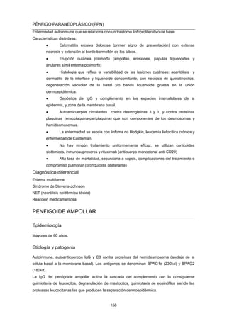 PÉNFIGO PARANEOPLÁSICO (PPN)
Enfermedad autoinmune que se relaciona con un trastorno linfoproliferativo de base.
Características distintivas:
• Estomatitis erosiva dolorosa (primer signo de presentación) con extensa
necrosis y extensión al borde bermellón de los labios.
• Erupción cutánea polimorfa (ampollas, erosiones, pápulas liquenoides y
anulares símil eritema polimorfo)
• Histología que refleja la variabilidad de las lesiones cutáneas: acantólisis y
dermatitis de la interfase y liquenoide concomitante, con necrosis de queratinocitos,
degeneración vacuolar de la basal y/o banda liquenoide gruesa en la unión
dermoepidérmica.
• Depósitos de IgG y complemento en los espacios intercelulares de la
epidermis, y zona de la membrana basal.
• Autoanticuerpos circulantes contra desmogleínas 3 y 1, y contra proteínas
plaquinas (envoplaquina-periplaquina) que son componentes de los desmosomas y
hemidesmosomas.
• La enfermedad se asocia con linfoma no Hodgkin, leucemia linfocítica crónica y
enfermedad de Castleman.
• No hay ningún tratamiento uniformemente eficaz, se utilizan corticoides
sistémicos, inmunosupresores y rituximab (anticuerpo monoclonal anti-CD20)
• Alta tasa de mortalidad, secundaria a sepsis, complicaciones del tratamiento o
compromiso pulmonar (bronquiolitis obliterante)
Diagnóstico diferencial
Eritema multiforme
Síndrome de Stevens-Johnson
NET (necrólisis epidérmica tóxica)
Reacción medicamentosa
PENFIGOIDE AMPOLLAR
Epidemiología
Mayores de 60 años.
Etiología y patogenia
Autoinmune, autoanticuerpos IgG y C3 contra proteínas del hemidesmosoma (anclaje de la
célula basal a la membrana basal). Los antígenos se denominan BPAG1e (230kd) y BPAG2
(180kd).
La IgG del penfigoide ampollar activa la cascada del complemento con la consiguiente
quimiotaxis de leucocitos, degranulación de mastocitos, quimiotaxis de eosinófilos siendo las
proteasas leucocitarias las que producen la separación dermoepidérmica.
158
 