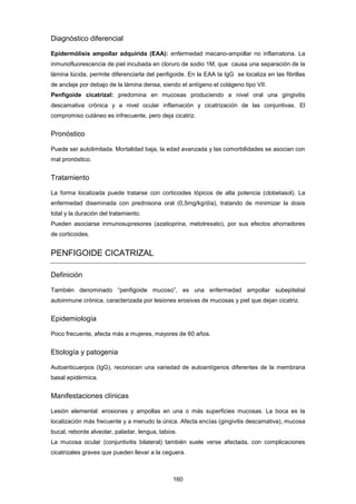 Diagnóstico diferencial
Epidermólisis ampollar adquirida (EAA): enfermedad mecano-ampollar no inflamatoria. La
inmunofluorescencia de piel incubada en cloruro de sodio 1M, que causa una separación de la
lámina lúcida, permite diferenciarla del penfigoide. En la EAA la IgG se localiza en las fibrillas
de anclaje por debajo de la lámina densa, siendo el antígeno el colágeno tipo VII.
Penfigoide cicatrizal: predomina en mucosas produciendo a nivel oral una gingivitis
descamativa crónica y a nivel ocular inflamación y cicatrización de las conjuntivas. El
compromiso cutáneo es infrecuente, pero deja cicatriz.
Pronóstico
Puede ser autolimitada. Mortalidad baja, la edad avanzada y las comorbilidades se asocian con
mal pronóstico.
Tratamiento
La forma localizada puede tratarse con corticoides tópicos de alta potencia (clobetasol). La
enfermedad diseminada con prednisona oral (0,5mg/kg/día), tratando de minimizar la dosis
total y la duración del tratamiento.
Pueden asociarse inmunosupresores (azatioprina, metotrexato), por sus efectos ahorradores
de corticoides.
PENFIGOIDE CICATRIZAL
Definición
También denominado “penfigoide mucoso”, es una enfermedad ampollar subepitelial
autoinmune crónica, caracterizada por lesiones erosivas de mucosas y piel que dejan cicatriz.
Epidemiología
Poco frecuente, afecta más a mujeres, mayores de 60 años.
Etiología y patogenia
Autoanticuerpos (IgG), reconocen una variedad de autoantígenos diferentes de la membrana
basal epidérmica.
Manifestaciones clínicas
Lesión elemental: erosiones y ampollas en una o más superficies mucosas. La boca es la
localización más frecuente y a menudo la única. Afecta encías (gingivitis descamativa), mucosa
bucal, reborde alveolar, paladar, lengua, labios.
La mucosa ocular (conjuntivitis bilateral) también suele verse afectada, con complicaciones
cicatrizales graves que pueden llevar a la ceguera.
160
 