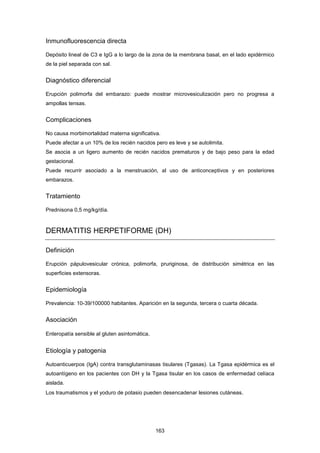 Inmunofluorescencia directa
Depósito lineal de C3 e IgG a lo largo de la zona de la membrana basal, en el lado epidérmico
de la piel separada con sal.
Diagnóstico diferencial
Erupción polimorfa del embarazo: puede mostrar microvesiculización pero no progresa a
ampollas tensas.
Complicaciones
No causa morbimortalidad materna significativa.
Puede afectar a un 10% de los recién nacidos pero es leve y se autolimita.
Se asocia a un ligero aumento de recién nacidos prematuros y de bajo peso para la edad
gestacional.
Puede recurrir asociado a la menstruación, al uso de anticonceptivos y en posteriores
embarazos.
Tratamiento
Prednisona 0,5 mg/kg/día.
DERMATITIS HERPETIFORME (DH)
Definición
Erupción pápulovesicular crónica, polimorfa, pruriginosa, de distribución simétrica en las
superficies extensoras.
Epidemiología
Prevalencia: 10-39/100000 habitantes. Aparición en la segunda, tercera o cuarta década.
Asociación
Enteropatía sensible al gluten asintomática.
Etiología y patogenia
Autoanticuerpos (IgA) contra transglutaminasas tisulares (Tgasas). La Tgasa epidérmica es el
autoantígeno en los pacientes con DH y la Tgasa tisular en los casos de enfermedad celíaca
aislada.
Los traumatismos y el yoduro de potasio pueden desencadenar lesiones cutáneas.
163
 
