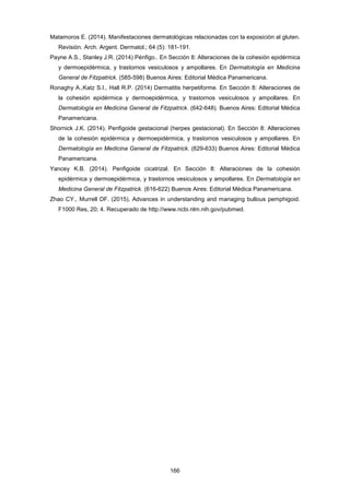 Matamoros E. (2014). Manifestaciones dermatológicas relacionadas con la exposición al gluten.
Revisión. Arch. Argent. Dermatol.; 64 (5): 181-191.
Payne A.S., Stanley J.R. (2014) Pénfigo.. En Sección 8: Alteraciones de la cohesión epidérmica
y dermoepidérmica, y trastornos vesiculosos y ampollares. En Dermatología en Medicina
General de Fitzpatrick. (585-598) Buenos Aires: Editorial Médica Panamericana.
Ronaghy A.,Katz S.I., Hall R.P. (2014) Dermatitis herpetiforme. En Sección 8: Alteraciones de
la cohesión epidérmica y dermoepidérmica, y trastornos vesiculosos y ampollares. En
Dermatología en Medicina General de Fitzpatrick. (642-648). Buenos Aires: Editorial Médica
Panamericana.
Shornick J.K. (2014). Penfigoide gestacional (herpes gestacional). En Sección 8: Alteraciones
de la cohesión epidérmica y dermoepidérmica, y trastornos vesiculosos y ampollares. En
Dermatología en Medicina General de Fitzpatrick. (629-633) Buenos Aires: Editorial Médica
Panamericana.
Yancey K.B. (2014). Penfigoide cicatrizal. En Sección 8: Alteraciones de la cohesión
epidérmica y dermoepidérmica, y trastornos vesiculosos y ampollares. En Dermatología en
Medicina General de Fitzpatrick. (616-622) Buenos Aires: Editorial Médica Panamericana.
Zhao CY., Murrell DF. (2015), Advances in understanding and managing bullous pemphigoid.
F1000 Res, 20; 4. Recuperado de http://www.ncbi.nlm.nih.gov/pubmed.
166
 