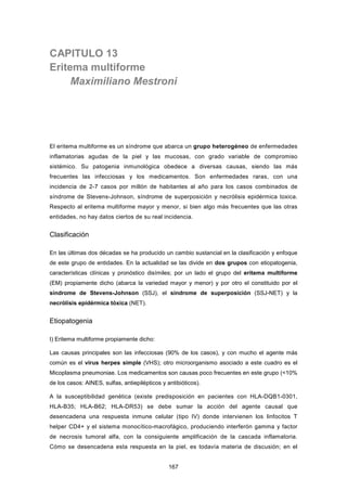 CAPITULO 13
Eritema multiforme
Maximiliano Mestroni
El eritema multiforme es un síndrome que abarca un grupo heterogéneo de enfermedades
inflamatorias agudas de la piel y las mucosas, con grado variable de compromiso
sistémico. Su patogenia inmunológica obedece a diversas causas, siendo las más
frecuentes las infecciosas y los medicamentos. Son enfermedades raras, con una
incidencia de 2-7 casos por millón de habitantes al año para los casos combinados de
síndrome de Stevens-Johnson, síndrome de superposición y necrólisis epidérmica toxica.
Respecto al eritema multiforme mayor y menor, si bien algo más frecuentes que las otras
entidades, no hay datos ciertos de su real incidencia.
Clasificación
En las últimas dos décadas se ha producido un cambio sustancial en la clasificación y enfoque
de este grupo de entidades. En la actualidad se las divide en dos grupos con etiopatogenia,
características clínicas y pronóstico disímiles; por un lado el grupo del eritema multiforme
(EM) propiamente dicho (abarca la variedad mayor y menor) y por otro el constituido por el
síndrome de Stevens-Johnson (SSJ), el síndrome de superposición (SSJ-NET) y la
necrólisis epidérmica tóxica (NET).
Etiopatogenia
I) Eritema multiforme propiamente dicho:
Las causas principales son las infecciosas (90% de los casos), y con mucho el agente más
común es el virus herpes simple (VHS); otro microorganismo asociado a este cuadro es el
Micoplasma pneumoniae. Los medicamentos son causas poco frecuentes en este grupo (<10%
de los casos: AINES, sulfas, antiepilépticos y antibióticos).
A la susceptibilidad genética (existe predisposición en pacientes con HLA-DQB1-0301,
HLA-B35; HLA-B62; HLA-DR53) se debe sumar la acción del agente causal que
desencadena una respuesta inmune celular (tipo IV) donde intervienen los linfocitos T
helper CD4+ y el sistema monocítico-macrofágico, produciendo interferón gamma y factor
de necrosis tumoral alfa, con la consiguiente amplificación de la cascada inflamatoria.
Cómo se desencadena esta respuesta en la piel, es todavía materia de discusión; en el
167
 