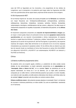 caso del VHS es fagocitado por los monocitos y los progenitores de las células de
Langerhans, que lo transportan a la epidermis para luego ceder los fragmentos del ADN
viral a los queratinocitos de las capas basal y espinosa donde actuarían como antígeno.
II) SSJ-Superposición-NET:
En la inmensa mayoría de los casos, las causas principales son los fármacos; los implicados
con mayor frecuencia son: trimetoprima-sulfametoxazol, aminopenicilinas, quinolonas,
cefalosporinas, tetraciclinas, imidazólicos, nevirapina, sertralina, fenitoína, fenobarbital,
carbamazepina, lamotrigina, antiinflamatorios del tipo oxicam y allopurinol. Se debe buscar el
medicamento sospechoso en aquellos incorporados, al tratamiento del paciente, en los últimos
dos meses.
El mecanismo subyacente comprende una reacción de hipersensibilidad a drogas que,
en mayor o menor grado, llevan a la activación de las vías de la apoptosis masiva de los
queratinocitos por una reacción inmunomediada a dichos medicamentos. Al respecto
tendrían un papel clave los linfocitos T citotóxicos y células “natural killer”, que inducirían la
apoptosis por la acción de la granzima B, del Fas-Fas ligando, la granulisina y las especies
reactivas del oxígeno; todas ellas terminarían en la activación de la vía de las caspasas
intracelulares que ocasionan la apoptosis celular. En los últimos años se observó que este
tipo de reacción tisular se manifiesta en forma más frecuente en ciertos HLA (HLA-B5801
con allopurinol; HLA-A3101 y HLA-B1511 con carbamacepina; HLA-B5701 con abacavir y
HLA1502 con fenitoína).
Clínica
I) Eritema multiforme propiamente dicho:
Se presenta como una erupción aguda, simétrica y a predominio de sitios acrales (zonas
distales de las extremidades). La lesión elemental característica es la pápula/placa en
“escarapela, diana o blanco de tiro”, en su variedad “típica” se caracteriza por ser de
aspecto redondeado, de menos de 3 cm de diámetro, con un triple anillo concéntrico
compuesto por un anillo interno o central eritemato-purpúrico que puede o no tener ampollas,
uno medio de color rojo pálido y el anillo externo eritematoso más intenso y de límites netos; las
de variedad “atípica” presentan solo dos anillos con contorno externo difuso.
Eritema multiforme menor: sólo presenta escasas pápulas en escarapela “típica”, sin lesiones
de mucosas ni síntomas prodrómicos, en sitios acrales. Su curso es autolimitado, resolviendo
en 2-4 semanas.
168
 
