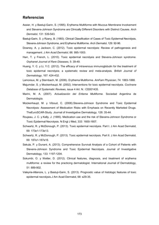 Referencias
Assier, H. y Bastuji-Garin, S. (1995). Erythema Multiforme with Mucous Membrane Involvement
and Stevens-Johnson Syndrome are Clinically Different Disorders with Distinct Causes. Arch
Dermatol, 131: 539-543.
Bastuji-Garin, S. y Rzany, B. (1993). Clinical Classification of Cases of Toxic Epidermal Necrolysis,
Stevens-Johnson Syndrome, and Erythema Multiforme. Arch Dermatol, 129: 92-96.
Downey, A. y Jackson, C. (2012). Toxic epidermal necrolysis: Review of pathogenesis and
management. J Am Acad Dermatol, 66: 995-1003.
Harr, T. y French, L. (2010). Toxic epidermal necrolysis and Stevens-Johnson syndrome.
Orphanet Journal of Rare Diseases, 5: 39-49.
Huang, Y. C. y Li, Y.C. (2012). The efficacy of intravenous immunoglobulin for the treatment of
toxic epidermal necrolysis; a systematic review and meta-analysis. British Journal of
Dermatology, 167: 424-432.
Lamoreux, M. y Sternbach, M. (2006). Erythema Multiforme. AmFam Physician, 74: 1883-1888.
Majumdar, S. y Mockenhaupt, M. (2002). Interventions for toxic epidermal necrolysis. Cochrane
Database of Systematic Reviews, issue 4 Art. N.: CD001435.
Marini, M. A. (2007). Actualización del Eritema Multiforme. Sociedad Argentina de
Dermatología.
Mockenhaupt, M. y Viboud, C. (2008).Stevens-Johnson Syndrome and Toxic Epidermal
Necrolysis: Assessment of Medication Risks with Emphasis on Recently Marketed Drugs.
TheEuroSCAR-Study. Journal of Investigative Dermatology, 128: 35-44.
Roujeau, J. C. y Kelly, J. (1995). Medication use and the risk of Stevens-Johnson Syndrome or
Toxic Epidermal Necrolysis. N Engl J Med, 333: 1600-1607.
Schwartz, R. y McDonough, P. (2013). Toxic epidermal necrolysis. Part I. J Am Acad Dermatol,
69: 173e1-173e13.
Schwartz, R. y McDonough, P. (2013). Toxic epidermal necrolysis. Part II. J Am Acad Dermatol,
69: 187e1-187e16.
Sekula, P. y Dunant, A. (2013). Comprehensive Survival Analysis of a Cohort of Patients with
Stevens-Johnson Syndrome and Toxic Epidermal Necrolysis. Journal of Investigative
Dermatology, 133: 1197-1204.
Sokumbi, O. y Wetter, D. (2012). Clinical features, diagnosis, and treatment of erythema
multiforme: a review for the practicing dermatologist. International Journal of Dermatology,
51: 889-902.
Valeyrie-Allanore, L. y Bastuji-Garin, S. (2013). Prognostic value of histologic features of toxic
epidermal necrolysis.J Am Acad Dermatol, 68: e29-35.
173
 