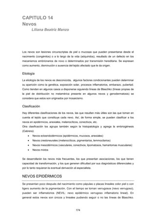 CAPITULO 14
Nevos
Liliana Beatriz Manzo
Los nevos son lesiones circunscriptas de piel o mucosas que pueden presentarse desde el
nacimiento (congénitos) o a lo largo de la vida (adquiridos), resultado de un defecto en los
mecanismos embrionarios de novo o determinados por transmisión hereditaria. Se expresan
como aumento, disminución o ausencia del tejido afectado que le da origen.
Etiología
La etiología de los nevos es desconocida, algunos factores condicionantes pueden determinar
su aparición como la genética, exposición solar, procesos inflamatorios, embarazo, pubertad.
Como tienden en algunos casos a disponerse siguiendo líneas de Blaschko (líneas propias de
la piel de distribución no metamérica presente en algunos nevos y genodermatosis) se
considera que estos son originados por mosaicismo.
Clasificación
Hay diferentes clasificaciones de los nevos, las que resultan más útiles son las que toman en
cuenta el tejido que constituye cada nevo. Así, de forma simple, se pueden clasificar a los
nevos en epidérmicos, anexiales, melanocíticos, conectivos, etc.
Otra clasificación los agrupa también según la histopatología y agrega la embriogénesis
(Cabrera):
• Nevos ectoendodérmicos (epidérmicos, mucosos, anexiales)
• Nevos crestoneurales (melanocíticos, pigmentarios, lemmocitarios)
• Nevos mesodérmicos (vasculares, conectivos, lipomatosos, hamartomas musculares)
• Nevos mixtos
Se desarrollarán los nevos más frecuentes, los que presentan asociaciones, los que tienen
capacidad de transformación, y los que generen dificultad por sus diagnósticos diferenciales y
por lo tanto requieran la eventual derivación al especialista.
NEVOS EPIDÉRMICOS
Se presentan poco después del nacimiento como pápulas o placas lineales color piel o con
ligero aumento de la pigmentación. Con el tiempo se tornan verrugosos (nevo verrugoso),
pueden ser inflamatorios (NEVIL: nevo epidérmico verrugoso inflamatorio lineal). En
general estos nevos son únicos y lineales pudiendo seguir o no las líneas de Blaschko.
174
 