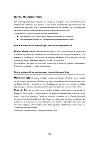 NEVOS MELANOCÍTICOS
Son lesiones pigmentadas constituidas por células que se originan en los melanoblastos de la
cresta neural embrionaria que migran a la piel. Pueden estar formados por melanocitos bien
diferenciados o por nidos o tecas de células redondeadas, sin dendritas, con poca capacidad
de sintetizar melanina, llamadas células névicas (melanocitos modificados).
Se deben distinguir así dos grupos de nevos melanocíticos:
• Nevos melanocíticos formados por melanocitos epidérmicos o dérmicos.
• Nevos celulares formados por células névicas (melanocitos modificados)
Nevos melanocíticos formados por melanocitos epidérmicos
Lentigo simple: Máculas de color marrón o negruzco de pocos milímetros que aparecen en
la infancia o juventud con predominio en sitios expuestos. Son benignos en general y con
tendencia a desaparecer con los años. Se diferencia del lentigo solar o senil en que éste
aparece con la edad relacionado a exposición solar y es persistente.
Histopatología: hiperplasia de melanocitos maduros en la epidermis (crestas interpapilares).
Tratamiento: extirpación y estudio histopatológico.
Nevos melanocíticos formados por melanocitos dérmicos
Mancha mongólica: Mácula en región sacrolumbar de color azulado en recién nacidos
de piel morena, que persiste habitualmente pocos años desapareciendo espontáneamente
sin tratamiento. Si se presenta en otras localizaciones se denomina mancha mongólica
aberrante y es persistente. Histológicamente son melanocitos en dermis media e inferior.
Nevo de Ota: se presenta como máculas azuladas unilaterales en las zonas de
inervación de la primera y segunda ramas del trigémino afectando piel, mucosas, globo
ocular y membrana timpánica. Puede ser congénito o aparecer en la infancia o juventud
temprana. Persiste indefinidamente. Constituido por melanocitos dérmicos, la capacidad de
evolucionar a melanoma es muy infrecuente, pero existe la asociación con melanoma
cerebromeníngeo y ocular. Complicaciones como glaucoma y trastornos auditivos obligan a
la interconsulta especializada.
Tratamiento: control evolutivo y tratamiento estético (láser).
176
 
