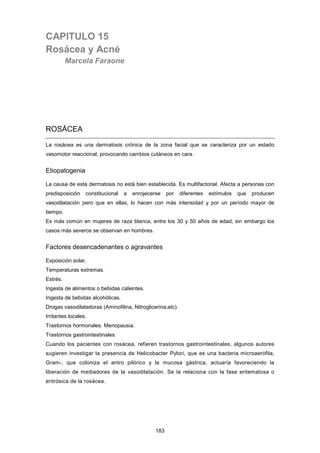 CAPITULO 15
Rosácea y Acné
Marcela Faraone
ROSÁCEA
La rosácea es una dermatosis crónica de la zona facial que se caracteriza por un estado
vasomotor reaccional, provocando cambios cutáneos en cara.
Etiopatogenia
La causa de esta dermatosis no está bien establecida. Es multifactorial. Afecta a personas con
predisposición constitucional a enrojecerse por diferentes estímulos que producen
vasodilatación pero que en ellas, lo hacen con más intensidad y por un período mayor de
tiempo.
Es más común en mujeres de raza blanca, entre los 30 y 50 años de edad, sin embargo los
casos más severos se observan en hombres.
Factores desencadenantes o agravantes
Exposición solar.
Temperaturas extremas.
Estrés.
Ingesta de alimentos o bebidas calientes.
Ingesta de bebidas alcohólicas.
Drogas vasodilatadoras (Aminofilina, Nitroglicerina,etc).
Irritantes locales.
Trastornos hormonales. Menopausia.
Trastornos gastrointestinales.
Cuando los pacientes con rosácea, refieren trastornos gastrointestinales, algunos autores
sugieren investigar la presencia de Helicobacter Pylori, que es una bacteria microaerófila,
Gram-, que coloniza el antro pilórico y la mucosa gástrica, actuaría favoreciendo la
liberación de mediadores de la vasodilatación. Se la relaciona con la fase eritematosa o
eritrósica de la rosácea.
183
 