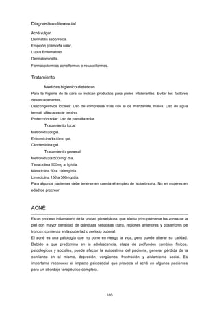 Diagnóstico diferencial
Acné vulgar.
Dermatitis seborreica.
Erupción polimorfa solar.
Lupus Eritematoso.
Dermatomiositis.
Farmacodermias acneiformes o rosaceiformes.
Tratamiento
Medidas higiénico dietéticas
Para la higiene de la cara se indican productos para pieles intolerantes. Evitar los factores
desencadenantes.
Descongestivos locales: Uso de compresas frías con té de manzanilla, malva. Uso de agua
termal. Máscaras de pepino.
Protección solar: Uso de pantalla solar.
Tratamiento local
Metronidazol gel.
Eritromicina loción o gel.
Clindamicina gel.
Tratamiento general
Metronidazol 500 mg/ día.
Tetraciclina 500mg a 1g/día.
Minociclina 50 a 100mg/día.
Limeciclina 150 a 300mg/día.
Para algunos pacientes debe tenerse en cuenta el empleo de isotretinoína. No en mujeres en
edad de procrear.
ACNÉ
Es un proceso inflamatorio de la unidad pilosebácea, que afecta principalmente las zonas de la
piel con mayor densidad de glándulas sebáceas (cara, regiones anteriores y posteriores de
tronco); comienza en la pubertad o período puberal.
El acné es una patología que no pone en riesgo la vida, pero puede alterar su calidad.
Debido a que predomina en la adolescencia, etapa de profundos cambios físicos,
psicológicos y sociales, puede afectar la autoestima del paciente, generar pérdida de la
confianza en sí mismo, depresión, vergüenza, frustración y aislamiento social. Es
importante reconocer el impacto psicosocial que provoca el acné en algunos pacientes
para un abordaje terapéutico completo.
185
 