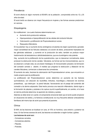 Prevalencia
El acné afecta en algún momento al 80-85% de la población, comprendida entre los 12 y 25
años de edad.
El acné tardío se observa con mayor frecuencia en mujeres y las formas severas predominan
en varones.
Etiopatogenia
Es multifactorial. Los cuatro factores determinantes son:
• Aumento de la producción sebácea.
• Hiperqueratosis e hiperproliferación de las células del conducto folicular.
• Colonización y proliferación de Propionebacterium acnes.
• Respuesta inflamatoria.
En la pubertad, hay un aumento de los andrógenos circulantes de origen suprarrenal y gonadal,
mayor sensibilidad de los folículos sebáceos a la acción de éstos, produciendo hiperplasia de
las glándulas sebáceas y aumento en la producción de sebo, también se produce mayor
trasformación de testosterona a dehidrotestosterona, que es el andrógeno más potente.
Hay aumento de la proliferación de los queratinocitos, que no descaman normalmente, éstos
producen la obstrucción de los canales foliculares, se forman así los microcomedones, que no
se observan a simple vista, es una lesión histológica. El microcomedón precede a la formación
del comedón cerrado o abierto. A medida que progresa la obstrucción y dilatación de los
canales foliculares, comienzan a observarse los comedones.
El aumento de sebo, favorece la colonización del Propionebacterium acnes, que encuentra un
medio propicio para la proliferación.
La proliferación del Propionebacterium acnes determina un aumento de los factores
quimiotácticos, con atracción de neutrófilos, linfocitos, macrófagos y liberación de enzimas
proteolíticas, que destruyen la pared folicular, favoreciendo así el pasaje del contenido del
comedón a la dermis adyacente. Este hecho provoca una reacción inflamatoria, dando lugar a
la formación de pápulas y pústulas si la ruptura ocurrió superficialmente, en cambio, si lo hace
en dermis profunda determina, la aparición de nódulos y quistes.
Además se debe tener en cuenta: el componente emocional dado que el acné puede empeorar
en situaciones de estrés y, la herencia constitucional, es muy frecuente detectar antecedentes
familiares del mismo tipo de acné que presenta el paciente.
Clínica
El 90% de las lesiones se localizan en cara, el 10% en hombros, cara anterior y posterior de
tórax. En las formas severas de acné, las lesiones se extienden a región lumbar y glútea.
Las lesiones de acné son:
- Comedones cerrados.
- Comedones abiertos.
- Pápulas.
- Pústulas.
186
 