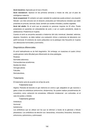 Acné mecánico: Agravado por el roce o fricción.
Acné neonatorum: Aparece en las primeras semanas o meses de vida, por el paso de
andrógenos maternos.
Acné ocupacional: El contacto con gran variedad de sustancias puede producir una erupción
folicular. Los más comunes son el cloracné, producidos por hidrocarburos clorados que están
presentes en pinturas, barnices, lacas, también por aceites minerales y aceites vegetales.
Acné del adulto: Es el acné que se presenta en personas mayores de 25 años. Puede
presentarse en pacientes sin antecedentes de acné, o ser un cuadro persistente, desde la
adolescencia. Predomina en mujeres.
Cuando el acné se encuentra asociado a trastornos del ciclo menstrual, obesidad, seborrea,
alopecia, hirsutismo, se debe realizar una evaluación clínica y exámenes de laboratorio con
perfil hormonal. El síndrome de ovario poliquístico es la patología más frecuente en mujeres
con alteraciones hormonales y acné tardío.
Diagnósticos diferenciales
El acné habitualmente es de fácil diagnóstico. Sin embargo, en ocasiones el cuadro clínico
puede generar cierta dificultad para diferenciarlo de otras patologías.
Rosácea.
Dermatitis seborreica.
Farmacodermias acneiformes.
Quistes de milium.
Verrugas planas.
Foliculitis.
Demodecidosis.
Tratamiento
El tratamiento varía de acuerdo con el tipo de acné.
Tratamiento local
Higiene. Peróxido de benzoilo en gel, tretinoína en crema o gel, adapalene en gel, lociones o
geles a base de antibióticos (eritromicina, clindamicina). Se pueden realizar procedimientos de
consultorio, como: extracción de comedones, infiltración intralesional con corticoides, en el
caso de quistes y nódulos.
Tratamiento general
Antibióticos
Hormonal
Isotretinoína
Los antibióticos que se utilizan son los que se eliminan a través de la glándula o folículo
pilosebáceo. Los antibióticos de elección son: tetraciclinas, minociclina, limeciclina, doxiciclina,
eritromicina, azitromicina y cotrimoxasol.
190
 