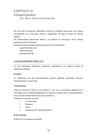 CAPÍTULO 16
Colagenopatías
Dra. María Victoria Bourimborde
Son una serie de trastornos inflamatorios crónicos, de etiología desconocida, que incluyen
anormalidades en la estructura, síntesis o degradación del tejido conectivo de diversos
órganos.
Son enfermedades autoinmunes debido a la presencia de anticuerpos contra diversos
antígenos propios del individuo.
Dentro de las enfermedades del tejido conectivo (TC) consideraremos:
Lupus Eritematoso (LE)
Esclerodermia (E)
Dermatomiositis (D)
LUPUS ERITEMATOSO (LE)
Es una enfermedad inflamatoria autoinmune multisistémica con diversas formas de
expresiones cutáneas.
Etiología
Es multifactorial, han sido responsabilizados factores genéticos, hormonales, lumínicos,
medicamentosos y autoinmunes.
Fisiopatología
Existe una disfunción inmune en los Linfocitos T y B, con la consecuente alteración de la
inmunidad humoral (hipergammaglobulinemia, policlonal, autoanticuerpo, inmunocomplejos) y
de la inmunidad celular (disminución de los Linfocitos T).
Factores que exacerban el cuadro:
• Luz ultravioleta
• Embarazo
• Estrés
• Infecciones (HIV- CMV-Epstein Barr)
Epidemiología
El 80% se da en mujeres en edad fértil.
192
 