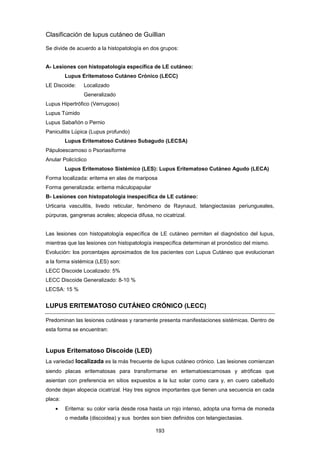 Clasificación de lupus cutáneo de Guillian
Se divide de acuerdo a la histopatología en dos grupos:
A- Lesiones con histopatología específica de LE cutáneo:
Lupus Eritematoso Cutáneo Crónico (LECC)
LE Discoide: Localizado
Generalizado
Lupus Hipertrófico (Verrugoso)
Lupus Túmido
Lupus Sabañón o Pernio
Paniculitis Lúpica (Lupus profundo)
Lupus Eritematoso Cutáneo Subagudo (LECSA)
Pápuloescamoso o Psoriasiforme
Anular Policíclico
Lupus Eritematoso Sistémico (LES): Lupus Eritematoso Cutáneo Agudo (LECA)
Forma localizada: eritema en alas de mariposa
Forma generalizada: eritema máculopapular
B- Lesiones con histopatología inespecífica de LE cutáneo:
Urticaria vasculitis, livedo reticular, fenómeno de Raynaud, telangiectasias periungueales,
púrpuras, gangrenas acrales; alopecia difusa, no cicatrizal.
Las lesiones con histopatología específica de LE cutáneo permiten el diagnóstico del lupus,
mientras que las lesiones con histopatología inespecífica determinan el pronóstico del mismo.
Evolución: los porcentajes aproximados de los pacientes con Lupus Cutáneo que evolucionan
a la forma sistémica (LES) son:
LECC Discoide Localizado: 5%
LECC Discoide Generalizado: 8-10 %
LECSA: 15 %
LUPUS ERITEMATOSO CUTÁNEO CRÓNICO (LECC)
Predominan las lesiones cutáneas y raramente presenta manifestaciones sistémicas. Dentro de
esta forma se encuentran:
Lupus Eritematoso Discoide (LED)
La variedad localizada es la más frecuente de lupus cutáneo crónico. Las lesiones comienzan
siendo placas eritematosas para transformarse en eritematoescamosas y atróficas que
asientan con preferencia en sitios expuestos a la luz solar como cara y, en cuero cabelludo
donde dejan alopecia cicatrizal. Hay tres signos importantes que tienen una secuencia en cada
placa:
• Eritema: su color varía desde rosa hasta un rojo intenso, adopta una forma de moneda
o medalla (discoidea) y sus bordes son bien definidos con telangiectasias.
193
 