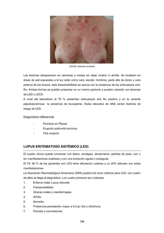 LECSA: lesiones anulares
Las lesiones desaparecen en semanas o meses sin dejar cicatriz ni atrofia. Se localizan en
áreas de piel expuestas a la luz solar como cara, escote, hombros, parte alta de dorso y cara
externa de los brazos; esta fotosensibilidad se asocia con la presencia de los anticuerpos anti-
Ro. Ambas formas se pueden presentar en un mismo paciente y pueden coexistir con lesiones
de LED o LECA.
A nivel del laboratorio el 70 % presentan anticuerpos anti Ro positivo y en la variante
pápuloescamosa la presencia de leucopenia, títulos elevados de ANA serían factores de
riesgo de LES.
Diagnóstico diferencial
- Psoriasis en Placas
- Erupción polimorfa lumínica.
- Tiña corporis
LUPUS ERITEMATOSO SISTÉMICO (LES)
El cuadro clínico puede comenzar con fiebre, artralgias, decaimiento, pérdida de peso, con o
sin manifestaciones cutáneas y con una evolución aguda o subaguda.
El 70- 90 % de los pacientes con LES tiene afectación cutánea y un 25% debutan con estas
manifestaciones.
La Asociación Reumatológica Americana (ARA) publicó los once criterios para LES, con cuatro
de ellos se llega al diagnóstico. Los cuatro primeros son cutáneos.
1. Eritema malar Lupus discoide.
2. Fotosensibilidad.
3. Úlceras orales o nasofaríngeas.
4. Artritis.
5. Serositis.
6. Proteinuria persistente: mayor a 0,5 gr /día o cilindruria.
7. Psicosis o convulsiones.
196
 