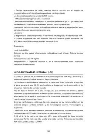 - Cambios degenerativos del tejido conectivo dérmico, asociado con el depósito de
inmunocomplejos en el mismo (paredes vasculares, membrana basal).
Los depósitos basales forman una banda PAS positiva.
- Infiltrados inflamatorio perivascular y perianexial.
Con la Inmunofluorescencia Directa (IFD) se observa la presencia de IgG, C1 y C3 en la unión
dermoepidérmica principalmente en lesiones agudas o zonas expuestas al sol.
La presencia de inmunoglobulinas en la piel aparentemente sana y no expuesta al sol es un
signo de enfermedad grave con compromiso renal.
Laboratorio
El diagnóstico se hará con la presencia de los criterios inmunológicos y de laboratorio del ARA.
El ANA es muy sensible pero poco específico para el LES mientras que los anticuerpos anti
ADN Nativo y anti SM son menos sensibles pero específicos.
Tratamiento
Local: símil al LECC
Sistémico: se debe evaluar el compromiso multiorgánico (renal, articular, Sistema Nervioso
Central).
Hidroxicloroquina: 200-400 mg/día.
Metilprednisona: 1 mg/Kg/día asociada o no a Inmunosupresores como azatioprina,
metrotexato y ciclofosfamida.
LUPUS ERITEMATOSO NEONATAL (LEN)
El cuadro se produce por la transferencia de autoanticuerpos anti SSA (Ro) y anti SSB (La)
maternos al neonato durante el embarazo. Es poco frecuente.
Las manifestaciones cutáneas se presentan en la mayor parte de los casos entre la segunda y
la quinta semana de vida (80 %), son transitorias y desaparecen con la disminución de los
anticuerpos maternos del suero del neonato.
Hay dos tipos de lesiones en la piel, una tipo LEC que comienza con eritema y edema
periorbitario que puede extenderse a la frente y cuero cabelludo, con posterior descamación y
atrofia. El otro tipo de lesión es de tipo LECSA, de forma anular, eritematosa con tendencia a la
curación central y predomina en tronco.
Entre las manifestaciones sistémicas, las más relevantes por su morbimortalidad son las
cardíacas (bloqueo cardíaco completo) y las hematológicas (anemia, trombocitopenia y
leucopenia).
La evolución de las lesiones cutáneas es transitoria, a diferencia del bloqueo cardíaco que es
permanente y en el 50% de los casos requiere la colocación de un marcapasos.
El 30 al 50 % de madres de niños con LEN, tienen enfermedad del tejido conectivo
asintomática. Por tal motivo se debe solicitar a la madre y al niño Anticuerpos del tipo ANA,
ADN Nativo, anti Ro, anti La y U1RNP.
198
 