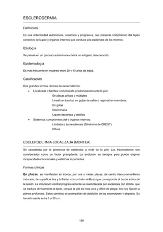 ESCLERODERMIA
Definición
Es una enfermedad autoinmune, sistémica y progresiva, que presenta compromiso del tejido
conectivo de la piel y órganos internos que conduce a la esclerosis de los mismos.
Etiología
Se piensa en un proceso autoinmune contra un antígeno desconocido.
Epidemiología
Es más frecuente en mujeres entre 20 y 40 años de edad.
Clasificación
Dos grandes formas clínicas de esclerodermia:
• Localizada o Morfea: compromete predominantemente la piel
En placas únicas o múltiples
Lineal (en banda): en golpe de sable o regional en miembros.
En gotas
Diseminada
Liquen escleroso y atrófico
• Sistémica: compromete piel y órganos internos.
Limitada o acroesclerosis (Síndrome de CREST)
Difusa
ESCLERODERMIA LOCALIZADA (MORFEA)
Se caracteriza por la presencia de esclerosis a nivel de la piel. Los traumatismos son
considerados como un factor precipitante. La evolución es benigna pero puede originar
incapacidades funcionales y estéticas importantes.
Formas clínicas
En placas: se manifiestan en tronco, por una o varias placas, de centro blanco-amarillento
indurado, de superficie lisa y brillante, con un halo violáceo que corresponde al borde activo de
la lesión. La induración central progresivamente es reemplazada por esclerosis con atrofia, que
se traduce clínicamente al tacto, porque la piel es más dura y difícil de plegar. No hay fijación a
planos profundos. Estos cambios se acompañan de abolición de las secreciones y alopecia. Su
tamaño oscila entre 1 a 30 cm.
199
 