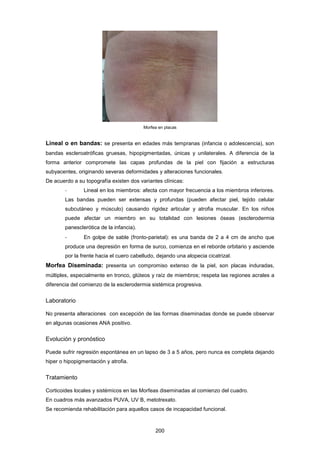 Morfea en placas
Lineal o en bandas: se presenta en edades más tempranas (infancia o adolescencia), son
bandas escleroatróficas gruesas, hipopigmentadas, únicas y unilaterales. A diferencia de la
forma anterior compromete las capas profundas de la piel con fijación a estructuras
subyacentes, originando severas deformidades y alteraciones funcionales.
De acuerdo a su topografía existen dos variantes clínicas:
- Lineal en los miembros: afecta con mayor frecuencia a los miembros inferiores.
Las bandas pueden ser extensas y profundas (pueden afectar piel, tejido celular
subcutáneo y músculo) causando rigidez articular y atrofia muscular. En los niños
puede afectar un miembro en su totalidad con lesiones óseas (esclerodermia
panesclerótica de la infancia).
- En golpe de sable (fronto-parietal): es una banda de 2 a 4 cm de ancho que
produce una depresión en forma de surco, comienza en el reborde orbitario y asciende
por la frente hacia el cuero cabelludo, dejando una alopecia cicatrizal.
Morfea Diseminada: presenta un compromiso extenso de la piel, son placas induradas,
múltiples, especialmente en tronco, glúteos y raíz de miembros; respeta las regiones acrales a
diferencia del comienzo de la esclerodermia sistémica progresiva.
Laboratorio
No presenta alteraciones con excepción de las formas diseminadas donde se puede observar
en algunas ocasiones ANA positivo.
Evolución y pronóstico
Puede sufrir regresión espontánea en un lapso de 3 a 5 años, pero nunca es completa dejando
hiper o hipopigmentación y atrofia.
Tratamiento
Corticoides locales y sistémicos en las Morfeas diseminadas al comienzo del cuadro.
En cuadros más avanzados PUVA, UV B, metotrexato.
Se recomienda rehabilitación para aquellos casos de incapacidad funcional.
200
 